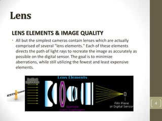 Lens
LENS ELEMENTS & IMAGE QUALITY
• All but the simplest cameras contain lenses which are actually
  comprised of several "lens elements." Each of these elements
  directs the path of light rays to recreate the image as accurately as
  possible on the digital sensor. The goal is to minimize
  aberrations, while still utilizing the fewest and least expensive
  elements.




                                                                          4
 