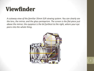 Viewfinder
A cutaway view of the familiar 35mm SLR viewing system. You can clearly see
the lens, the mirror, and the glass pentaprism. The screen is the flat piece just
above the mirror; the eyepiece is the bit furthest to the right, where your eye
peers into the whole thing.




                                                                                    7
 
