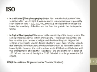 ISO
• In traditional (film) photography ISO (or ASA) was the indication of how
  sensitive a film was to light. It was measured in numbers (you’ve probably
  seen them on films – 100, 200, 400, 800 etc.). The lower the number the
  lower the sensitivity of the film and the finer the grain in the shots you’re
  taking.

• In Digital Photography ISO measures the sensitivity of the image sensor. The
  same principles apply as in film photography – the lower the number the
  less sensitive your camera is to light and the finer the grain. Higher ISO
  settings are generally used in darker situations to get faster shutter speeds
  (for example an indoor sports event when you want to freeze the action in
  lower light) – however the cost is noisier shots. I’ll illustrate this below with
  two enlargements of shots that I just took – the one on the left is taken at
  100 ISO and the one of the right at 3200 ISO (click to enlarge to see the full
  effect).

ISO (International Organization for Standardization)                                  8
 