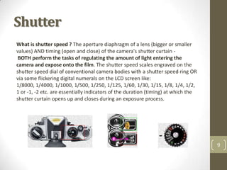Shutter
What is shutter speed ? The aperture diaphragm of a lens (bigger or smaller
values) AND timing (open and close) of the camera's shutter curtain -
 BOTH perform the tasks of regulating the amount of light entering the
camera and expose onto the film. The shutter speed scales engraved on the
shutter speed dial of conventional camera bodies with a shutter speed ring OR
via some flickering digital numerals on the LCD screen like:
1/8000, 1/4000, 1/1000, 1/500, 1/250, 1/125, 1/60, 1/30, 1/15, 1/8, 1/4, 1/2,
1 or -1, -2 etc. are essentially indicators of the duration (timing) at which the
shutter curtain opens up and closes during an exposure process.




                                                                                    9
 