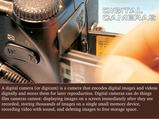 A digital camera (or digicam) is a camera that encodes digital images and videos 
digitally and stores them for later reproduction. Digital cameras can do things 
film cameras cannot: displaying images on a screen immediately after they are 
recorded, storing thousands of images on a single small memory device, 
recording video with sound, and deleting images to free storage space. 

 