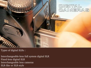 Types of digital SLRs :
Interchangeable­lens full system digital SLR
Fixed­lens digital SLR
Interchangeable lens cameras
SLR­like or SLR­style

 