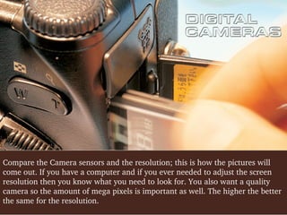 Compare the Camera sensors and the resolution; this is how the pictures will 
come out. If you have a computer and if you ever needed to adjust the screen 
resolution then you know what you need to look for. You also want a quality 
camera so the amount of mega pixels is important as well. The higher the better 
the same for the resolution.

 