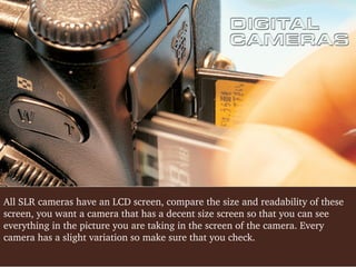 All SLR cameras have an LCD screen, compare the size and readability of these 
screen, you want a camera that has a decent size screen so that you can see 
everything in the picture you are taking in the screen of the camera. Every 
camera has a slight variation so make sure that you check.

 
