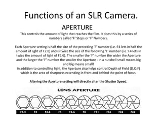 Functions of an SLR Camera. APERTURE This controls the amount of light that reaches the film. It does this by a series of numbers called  ‘F’ Stops or ‘F’ Numbers. Each Aperture setting is half the size of the preceding  ‘F’ number (i.e.:F4 lets in half the amount of light of F2.8) and is twice the size of the following ‘F’ number (i.e.:F4 lets in twice the amount of light of F5.6). The smaller the ‘F’ number the wider the Aperture and the larger the ‘F’ number the smaller the Aperture - in a nutshell small means big and big means small! In addition to controlling light, the Aperture also helps control Depth of Field (D.O.F) which is the area of sharpness extending in front and behind the point of focus. Altering the Aperture setting will directly alter the Shutter Speed. 