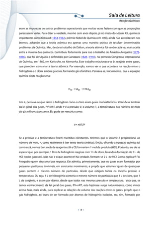  
 
 
.  9 . 
Sala de Leitura 
Reações Químicas 
eram as impurezas ou outros problemas operacionais que muitas vezes faziam com que as proporções
parecessem variar. Para dizer a verdade, mesmo cem anos depois, já no início do século XX, químicos
importantes como Ostwald (1853-1932), prêmio Nobel de Química em 1909, ainda não acreditavam nos
átomos, achando que a teoria atômica era apenas uma maneira prática de resolver determinados
problemas da Química. Mas, desde o trabalho de Dalton, a teoria atômica foi sendo cada vez mais aceita
entre a maioria dos químicos. Contribuiu fortemente para isso o trabalho de Amadeo Avogadro (1776-
1856), que foi divulgado e defendido por Canizzaro (1826 -1910), no primeiro Congresso Internacional
de Química, em 1860, em Karlsruhe, na Alemanha. Este trabalho relacionava-se às reações entre gases,
que pareciam contrariar a teoria atômica. Por exemplo, vamos ver o que acontece na reação entre o
hidrogênio e o cloro, ambos gasosos, formando gás clorídrico. Pensava-se, inicialmente, que a equação
química desta reação seria:
H(g)  + Cl(g)  → HCl(g) 
 
Isto é, pensava-se que tanto o hidrogênio como o cloro eram gases monoatômicos. Você deve lembrar
da lei geral dos gases, PV=nRT, onde P é a pressão; V, o volume; T, a temperatura, n o número de mols
do gás e R uma constante. Ela pode ser reescrita como:
V= nRT/P 
 
Se a pressão e a temperatura forem mantidas constantes, teremos que o volume é proporcional ao
número de mols, n, como realmente é (ver texto teoria cinética). Então, olhando a equação química tal
como está, vemos dois mols de reagentes (H e Cl) formariam 1 mol de produto (HCl). Portanto, era de se
esperar que, por exemplo, 1 litro de hidrogênio reagisse com 1 L de cloro, levando à formação de 1 L de
HCl (todos gasosos). Mas não é o que acontece! Na verdade, formam-se 2 L de HCl! Como explicar? Foi
Avogadro quem deu uma boa resposta. Ele admitiu, primeiramente, que os gases eram formados por
pequenas partículas, invisíveis, em constante movimento, e propôs que volumes iguais de quaisquer
gases contém o mesmo número de partículas, desde que estejam todos na mesma pressão e
temperatura. Ou seja, 1 L de hidrogênio conteria o mesmo número de partículas que 1 L de cloro, que 1
L de oxigênio, e assim por diante, desde que todos nas mesmas pressão e temperatura. Veja que, se
temos conhecimento da lei geral dos gases, PV=nRT, esta hipótese surge naturalmente, como vimos
acima. Mas, mais ainda, para explicar as relações de volume das reações entre os gases, propôs que o
gás hidrogênio, ao invés de ser formado por átomos de hidrogênio isolados, era, sim, formado por
 