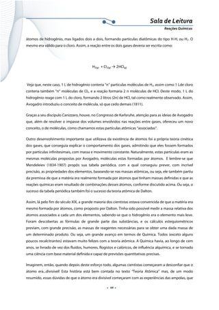  
 
 
.  10 . 
Sala de Leitura 
Reações Químicas 
átomos de hidrogênio, mas ligados dois a dois, formando partículas diatômicas do tipo H-H, ou H2. O
mesmo era válido para o cloro. Assim, a reação entre os dois gases deveria ser escrita como:
H2(g)  + Cl2(g) → 2HCl(g) 
 
Veja que, neste caso, 1 L de hidrogênio conteria “n” partículas moléculas de H2, assim como 1 Lde cloro
conteria também “n“ moléculas de Cl2, e a reação formaria 2 n moléculas de HCl. Deste modo, 1 L do
hidrogênio reage com 1 L do cloro, formando 2 litros (2n) de HCl, tal como realmente observado. Assim,
Avogadro introduziu o conceito de molécula, só que cedo demais (1811).
Graças a seu discípulo Canizzaro, houve, no Congresso de Karlsruhe, atenção para as ideias de Avogadro
que, além de resolver o impasse dos volumes envolvidos nas reações entre gases, ofereceu um novo
conceito, o de moléculas, como chamamos estas partículas atômicas “associadas”.
Outro desenvolvimento importante que utilizava da existência de átomos foi a própria teoria cinética
dos gases, que conseguia explicar o comportamento dos gases, admitindo que eles fossem formados
por partículas infinitesimais, com massa e movimento constante. Naturalmente, estas partículas eram as
mesmas moléculas propostas por Avogadro, moléculas estas formadas por átomos. E lembre-se que
Mendeleiev (1834-1907) propôs sua tabela periódica, com a qual conseguiu prever, com incrível
precisão, as propriedades dos elementos, baseando-se nas massas atômicas, ou seja, ele também partiu
da premissa de que a matéria era realmente formada por átomos que tinham massas definidas e que as
reações químicas eram resultado de combinações desses átomos, conforme discutido acima. Ou seja, o
sucesso da tabela periódica também foi o sucesso da teoria atômica de Dalton.
Assim, lá pelo fim do século XIX, a grande maioria dos cientistas estava convencida de que a matéria era
mesmo formada por átomos, como proposto por Dalton. Tinha sido possível medir a massa relativa dos
átomos associados a cada um dos elementos, sabendo-se que o hidrogênio era o elemento mais leve.
Foram descobertas as fórmulas de grande parte das substâncias, e os cálculos estequiométricos
previam, com grande precisão, as massas de reagentes necessárias para se obter uma dada massa de
um determinado produto. Ou seja, um grande avanço em termos de Química. Todos (exceto alguns
poucos recalcitrantes) estavam muito felizes com a teoria atômica. A Química havia, ao longo de cem
anos, se livrado de vez dos fluidos, humores, flogistos e calóricos, de influência alquímica, e se tornado
uma ciência com base material definida e capaz de previsões quantitativas precisas.
Imaginem, então, quando depois deste esforço todo, algumas cientistas começaram a desconfiar que o
átomo era...divisível! Esta história está bem contada no texto “Teoria Atômica” mas, de um modo
resumido, essas dúvidas de que o átomo era divisível começaram com as experiências das ampolas, que
 