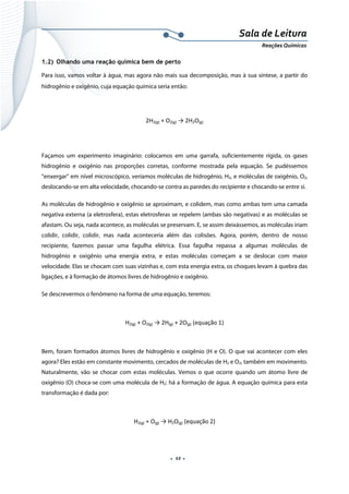  
 
 
.  12 . 
Sala de Leitura 
Reações Químicas 
1.2) Olhando uma reação química bem de perto
Para isso, vamos voltar à água, mas agora não mais sua decomposição, mas à sua síntese, a partir do
hidrogênio e oxigênio, cuja equação química seria então:
2H2(g) + O2(g) → 2H2O(g) 
 
Façamos um experimento imaginário: colocamos em uma garrafa, suficientemente rígida, os gases
hidrogênio e oxigênio nas proporções corretas, conforme mostrada pela equação. Se pudéssemos
“enxergar” em nível microscópico, veríamos moléculas de hidrogênio, H2, e moléculas de oxigênio, O2,
deslocando-se em alta velocidade, chocando-se contra as paredes do recipiente e chocando-se entre si.
As moléculas de hidrogênio e oxigênio se aproximam, e colidem, mas como ambas tem uma camada
negativa externa (a eletrosfera), estas eletrosferas se repelem (ambas são negativas) e as moléculas se
afastam. Ou seja, nada acontece, as moléculas se preservam. E, se assim deixássemos, as moléculas iriam
colidir, colidir, colidir, mas nada aconteceria além das colisões. Agora, porém, dentro de nosso
recipiente, fazemos passar uma fagulha elétrica. Essa fagulha repassa a algumas moléculas de
hidrogênio e oxigênio uma energia extra, e estas moléculas começam a se deslocar com maior
velocidade. Elas se chocam com suas vizinhas e, com esta energia extra, os choques levam à quebra das
ligações, e à formação de átomos livres de hidrogênio e oxigênio.
Se descrevermos o fenômeno na forma de uma equação, teremos:
H2(g) + O2(g) → 2H(g) + 2O(g) (equação 1) 
 
Bem, foram formados átomos livres de hidrogênio e oxigênio (H e O). O que vai acontecer com eles
agora? Eles estão em constante movimento, cercados de moléculas de H2 e O2, também em movimento.
Naturalmente, vão se chocar com estas moléculas. Vemos o que ocorre quando um átomo livre de
oxigênio (O) choca-se com uma molécula de H2: há a formação de água. A equação química para esta
transformação é dada por:
H2(g) + O(g) → H2O(g) (equação 2) 
 
 