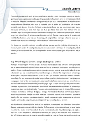  
 
 
.  13 . 
Sala de Leitura 
Reações Químicas 
Esta reação libera energia (pois se forma uma ligação química a mais; compare o número de ligações
químicas antes e depois desta reação), que é repassada às moléculas em torno na forma de calor, isto é,
as moléculas em torno aumentam sua energia cinética, o que causa o aparecimento de mais moléculas
suficientemente energéticas para que os choques entre si levem ao rompimento das ligações,
formando mais átomos livres (eq 1). Estes novos átomos livres, por sua vez, reagem com outras
moléculas, formando, no caso, mais água (eq 2), o que libera mais calor, mais átomos livres são
formados (eq 1), que reagem formando mais moléculas de água (eq 2) e a coisa continua assim, até que,
nesse caso, todo o H2 e o O2 tenham se transformado em H2O. Ou seja, a reação precisa de uma energia
inicial (a fagulha) mas, uma vez que ela começa, ela própria libera a energia suficiente para que se
formem novas moléculas com energia extra que vão dar continuidade a reação.
Em síntese, no exemplo mostrado a reação química ocorreu quando moléculas dos reagentes se
chocaram, com quebra de suas ligações e outros choques levaram a formação de novas ligações, isto é,
a formação de novas moléculas, isto é, dos produtos. Esta é uma boa visão geral do que é uma reação
química.
1.3)    Olhando de perto também a energia de ativação e a catálise
A energia necessária para iniciar a reação é chamada energia de ativação, um nome bem apropriado,
não é? Vamos investigar um pouco mais esse conceito, o de energia de ativação: a combustão da
madeira é uma reação química que ocorre espontaneamente, ou seja, uma vez iniciada, ela segue
adiante sem que seja necessário continuar dando energia ao sistema. Mas ela precisa de uma energia
de ativação: é preciso a energia de uma chama já acesa, por exemplo, para que a madeira comece a
pegar fogo. Ou seja, a madeira não está aí pegando fogo toda hora, indistintamente. É preciso alguma
energia para iniciá-la. Que bom que é assim, pois, se assim não fosse, nós mesmos, que somos feitos de
matéria combustível, de repente começaríamos a pegar fogo...Ou seja, uma reação é espontânea se ela
consegue seguir sozinha, uma vez iniciada. Mas, mesmo reações espontâneas precisam de uma energia
para começá-las: a energia de ativação. Por que a necessidade desta energia de ativação? Observe que,
no nosso exemplo da formação da água, a energia inicial dada (a fagulha), permitiu que algumas
moléculas ganhassem energia suficiente para que causassem choques que levassem à quebra de
ligações. E é isso mesmo, a energia de ativação é aquela energia necessária para quebrar as primeiras
ligações químicas dos reagentes, o que virá a permitir que novas ligações se formem.
Algumas reações têm energias de ativação tão pequenas, que parecem não ter energia de ativação.
Quando jogamos um comprimido de vitamina C efervescente em um copo d’água, há uma reação
imediata. Não parece haver necessidade de uma energia de ativação. Mas, não se engane: o copo de
água está a certa temperatura, a temperatura ambiente, e a agitação das moléculas nesta temperatura
já é suficiente dar a energia de ativação necessária para iniciar a reação. Outras reações têm energias de
 