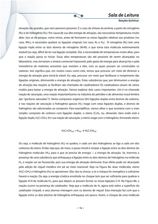  
 
 
.  14 . 
Sala de Leitura 
Reações Químicas 
ativação tão grandes, que nem parecem possíveis. É o caso da síntese da amônia, a partir do nitrogênio
(N2) e do hidrogênio (H2). Por causa de sua alta energia de ativação, são necessárias temperaturas muito
altas. Isso se dá porque, como vimos, antes de formarem as novas ligações relativas aos produtos (no
caso, NH3), é necessário quebrar as ligações originais (no caso, N2 e H2). O nitrogênio (N2) tem uma
ligação tripla entre os dois átomos de nitrogênio (N≡N), o que torna esta molécula extremamente
estável (ou seja, difícil de ter sua ligação rompida). Daí, a necessidade de temperaturas muito altas, para
que a reação possa se iniciar. Essas altas temperaturas são até possíveis de serem alcançadas no
laboratório, mas tornariam a síntese comercial impossível, pelo gasto de energia para alcançá-las e pela
inexistência de materiais acessíveis que resistam a elas, com os quais possam ser construídos os
reatores. Isto significa que, em muitos casos como este, temos que procurar um meio de diminuir a
energia de ativação para torná-la viável. Ou seja, procurar um meio que facilitasse o rompimento das
ligações originais, diminuindo a energia de ativação. Estas substâncias que, por diminuírem a energia
de ativação das reações as facilitam são chamadas de catalisadores! Os catalisadores atuam de vários
modos para baixar a energia de ativação. Vamos explorar dois casos importantes. Um é na chamada
reação de saturação, uma reação importantíssima na indústria do petróleo e de alimentos (você lembra
das “gorduras saturadas”?). Vários compostos orgânicos têm ligações duplas entre átomos de carbono,
e nas reações de saturação o hidrogênio gasoso (H2) reage com estas ligações duplas, e átomos de
hidrogênio são adicionados ao composto. Para exemplificar, vamos olhar o que acontece com o mais
simples composto de carbono com ligações duplas: o eteno (C2H4, ou, deixando claro onde está a
ligação dupla, H2C=CH2). Em sua reação de saturação, o eteno reage com o hidrogênio, formando etano:
H2C=CH2(g) + H2(g) → H3C-CH3(g)
Ou seja, a molécula de hidrogênio (H2) se quebra, e cada um dos hidrogênios se liga a cada um dos
carbonos do eteno. Então veja que, de novo, o passo inicial é romper a ligação entre os dois átomos do
hidrogênio molecular (H2), para o que se precisa de energia -– a energia de ativação. Se, tivermos a
presença de uma substância que enfraqueça a ligação entre os dois átomos de hidrogênio na molécula
H2, a reação vai ser favorecida, pois sua energia de ativação diminuirá. Esse efeito pode ser alcançado
pela adição de níquel metálico em pó ao meio reacional. Veja na Figura 8a: duas moléculas, eteno
(H2C=CH2) e hidrogênio (H2) se aproximam. Elas vão se chocar, e se o choque for energético o suficiente
haverá a reação. Ou seja, a energia cinética envolvida no choque tem que ser suficiente para quebrar a
ligação H-H da molécula H2, para que depois se possam formar as novas ligações C-H. Na Figura 8b, a
reação ocorre na presença do catalisador. Veja que a molécula de H2 agora está sobre a superfície do
catalisador (níquel), e seus átomos interagem com os átomos de níquel. Esta interação faz com que a
ligação entre os dois átomos de hidrogênio enfraqueça um pouco. Assim, o choque de uma molécula
 