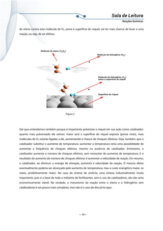  
 
 
.  15 . 
Sala de Leitura 
Reações Químicas 
de eteno contra esta molécula de H2, presa à superfície do níquel, vai ter mais chance de levar a uma
reação, ou seja, de ser efetivo.
 
Figura 3
 
Daí que entendemos também porque é importante pulverizar o níquel em sua ação como catalisador:
quanto mais pulverizado ele estiver, maior será a superfície de níquel exposta (pense nisto), mais
moléculas de H2 estarão ligadas a ele, aumentando a chance de choques efetivos. Veja, também, que o
catalisador substitui o aumento de temperatura: aumentar a temperatura seria uma possibilidade de
aumentar a frequência de choques efetivos, mesmo na ausência de catalisador. Entretanto, o
catalisador aumenta o número de choques efetivos, sem necessitar do aumento de temperatura. E o
resultado do aumento do número de choques efetivos é aumentar a velocidade de reação. Em resumo,
o catalisador, ao diminuir a energia de ativação, aumenta a velocidade da reação. O mesmo efeito
eventualmente poderia ser alcançado pelo aumento de temperatura, mas a custo energético maior, às
vezes, proibitivamente maior. No caso da síntese da amônia, uma síntese industrialmente muito
importante, pois é a base de toda a indústria de fertilizantes, sem o uso de catalisadores, ela não seria
economicamente viável. Na verdade, o mecanismo da reação entre o eteno e o hidrogênio sem
catalisadores é um pouco mais complexo, mas não é o caso de discuti-lo aqui.
 