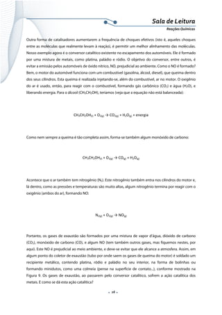  
 
 
.  16 . 
Sala de Leitura 
Reações Químicas 
Outra forma de catalisadores aumentarem a frequência de choques efetivos (isto é, aqueles choques
entre as moléculas que realmente levam à reação), é permitir um melhor alinhamento das moléculas.
Nosso exemplo agora é o conversor catalítico existente no escapamento dos automóveis. Ele é formado
por uma mistura de metais, como platina, paládio e ródio. O objetivo do conversor, entre outros, é
evitar a emissão pelos automóveis de óxido nítrico, NO, prejudicial ao ambiente. Como o NO é formado?
Bem, o motor do automóvel funciona com um combustível (gasolina, álcool, diesel), que queima dentro
dos seus cilindros. Esta queima é realizada injetando-se, além do combustível, ar no motor. O oxigênio
do ar é usado, então, para reagir com o combustível, formando gás carbônico (CO2) e água (H2O), e
liberando energia. Para o álcool (CH3CH2OH), teríamos (veja que a equação não está balanceada):
CH3CH2OH(l) + O2(g) → CO2(g) + H2O(g) + energia 
 
Como nem sempre a queima é tão completa assim, forma-se também algum monóxido de carbono:
CH3CH2OH(l) + O2(g) → CO(g) + H2O(g) 
 
Acontece que o ar também tem nitrogênio (N2). Este nitrogênio também entra nos cilindros do motor e,
lá dentro, como as pressões e temperaturas são muito altas, algum nitrogênio termina por reagir com o
oxigênio (ambos do ar), formando NO:
 
N2(g) + O2(g) → NO(g) 
 
Portanto, os gases de exaustão são formados por uma mistura de vapor d’água, dióxido de carbono
(CO2), monóxido de carbono (CO), e algum NO (tem também outros gases, mas fiquemos nestes, por
aqui). Este NO é prejudicial ao meio ambiente, e deve-se evitar que ele alcance a atmosfera. Assim, em
algum ponto do coletor de exaustão (tubo por onde saem os gases de queima do motor) é soldado um
recipiente metálico, contendo platina, ródio e paládio no seu interior, na forma de bolinhas ou
formando minidutos, como uma colmeia (pense na superfície de contato...), conforme mostrado na
Figura 9. Os gases de exaustão, ao passarem pelo conversor catalítico, sofrem a ação catalítica dos
metais. E como se dá esta ação catalítica?
 