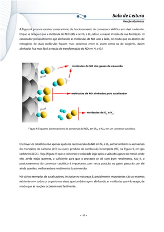  
 
 
.  17 . 
Sala de Leitura 
Reações Químicas 
A Figura 4 procura mostrar o mecanismo de funcionamento do conversor catalítico em nível molecular.
O que se deseja é que a molécula de NO volte a ser N2 e O2, isto é, a reação inversa de sua formação. O
catalisador provavelmente age alinhando as moléculas de NO lado a lado, de modo que os átomos de
nitrogênio de duas moléculas fiquem mais próximos entre si, assim como os de oxigênio. Assim
alinhados fica mais fácil a reação de transformação do NO em N2 e O2!
 
 
Figura 4: Esquema do mecanismo de conversão do NO(g) em O2(g) e N2(g) em um conversor catalítico.
 
O conversor catalítico não apenas ajuda na reconversão do NO em N2 e O2, como também na conversão
do monóxido de carbono (CO) ou outro produto de combustão incompleta (HC, na Figura 9, em gás
carbônico (CO2). Veja (Figura 9) que o conversor é colocado logo após a saída dos gases do motor, onde
eles ainda estão quentes, o suficiente para que o processo se dê com bom rendimento. Isto é, o
posicionamento do conversor catalítico é importante, pois nesta posição, os gases passarão por ele
ainda quentes, melhorando o rendimento da conversão.
Há vários exemplos de catalisadores, inclusive na natureza. Especialmente importantes são as enzimas
existentes em todos os organismos vivos, que também agem alinhando as moléculas que vão reagir, de
modo que as reações ocorram mais facilmente.
 