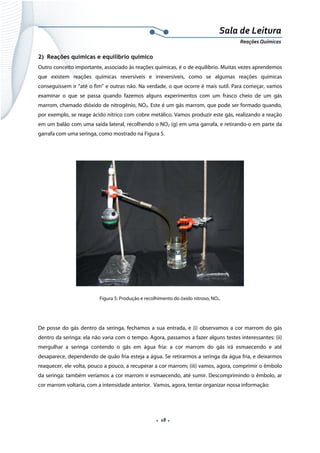  
 
 
.  18 . 
Sala de Leitura 
Reações Químicas 
2) Reações químicas e equilíbrio químico
Outro conceito importante, associado às reações químicas, é o de equilíbrio. Muitas vezes aprendemos
que existem reações químicas reversíveis e irreversíveis, como se algumas reações químicas
conseguissem ir “até o fim” e outras não. Na verdade, o que ocorre é mais sutil. Para começar, vamos
examinar o que se passa quando fazemos alguns experimentos com um frasco cheio de um gás
marrom, chamado dióxido de nitrogênio, NO2. Este é um gás marrom, que pode ser formado quando,
por exemplo, se reage ácido nítrico com cobre metálico. Vamos produzir este gás, realizando a reação
em um balão com uma saída lateral, recolhendo o NO2 (g) em uma garrafa, e retirando-o em parte da
garrafa com uma seringa, como mostrado na Figura 5.
 
Figura 5: Produção e recolhimento do óxido nitroso, NO2.
De posse do gás dentro da seringa, fechamos a sua entrada, e (i) observamos a cor marrom do gás
dentro da seringa: ela não varia com o tempo. Agora, passamos a fazer alguns testes interessantes: (ii)
mergulhar a seringa contendo o gás em água fria: a cor marrom do gás irá esmaecendo e até
desaparece, dependendo de quão fria esteja a água. Se retirarmos a seringa da água fria, e deixarmos
reaquecer, ele volta, pouco a pouco, a recuperar a cor marrom; (iii) vamos, agora, comprimir o êmbolo
da seringa: também veríamos a cor marrom ir esmaecendo, até sumir. Descomprimindo o êmbolo, ar
cor marrom voltaria, com a intensidade anterior. Vamos, agora, tentar organizar nossa informação:
 