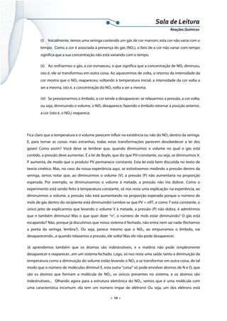  
 
 
.  19 . 
Sala de Leitura 
Reações Químicas 
(i) Inicialmente, temos uma seringa contendo um gás de cor marrom; esta cor não varia com o
tempo. Como a cor é associada à presença do gás (NO2), o fato de a cor não variar com tempo
significa que a sua concentração não está variando com o tempo.
(ii) Ao resfriarmos o gás, a cor esmaeceu, o que significa que a concentração de NO2 diminuiu,
isto é, ele se transformou em outra coisa. Ao aquecermos de volta, o retorno da intensidade da
cor mostra que o NO2 reapareceu; voltando à temperatura inicial, a intensidade da cor volta a
ser a mesma, isto é, a concentração do NO2 volta a ser a mesma.
(iii) Se pressionarmos o êmbolo, a cor tende a desaparecer; se relaxarmos a pressão, a cor volta;
ou seja, diminuindo o volume, o NO2 desaparece; fazendo o êmbolo retornar à posição anterior,
a cor (isto é, o NO2) reaparece.
Fica claro que a temperatura e o volume parecem influir na existência ou não do NO2 dentro da seringa.
E, para tornar as coisas mais estranhas, todas estas transformações parecem desobedecer a lei dos
gases! Como assim? Você deve se lembrar que, quando diminuímos o volume no qual o gás está
contido, a pressão deve aumentar. É a lei de Boyle, que diz que PV=constante, ou seja, se diminuímos V,
P aumenta, de modo que o produto PV permanece constante. Esta lei está bem discutida no texto de
teoria cinética. Mas, no caso da nossa experiência aqui, se estivéssemos medindo a pressão dentro da
seringa, íamos notar que, ao diminuirmos o volume (V), a pressão (P) não aumentaria na proporção
esperada. Por exemplo, se diminuíssemos o volume à metade, a pressão não iria dobrar. Como o
experimento está sendo feito à temperatura constante, só nos resta uma explicação: na experiência, ao
diminuirmos o volume, a pressão não está aumentando na proporção esperada porque o número de
mols de gás dentro do recipiente está diminuindo! Lembre-se que PV = nRT, e como T está constante, o
único jeito de explicarmos que levando o volume V à metade, a pressão (P) não dobra, é admitirmos
que n também diminuiu! Mas o que quer dizer “n”, o número de mols estar diminuindo? O gás está
escapando? Não, porque já discutimos que nosso sistema é fechado, não entra nem sai nada (fechamos
a ponta da seringa, lembra?). Ou seja, parece mesmo que o NO2, ao empurramos o êmbolo, vai
desaparecendo...e quando relaxamos a pressão, ele volta! Mas ele não pode desaparecer.
Já aprendemos também que os átomos são indestrutíveis, e a matéria não pode simplesmente
desaparecer e reaparecer...em um sistema fechado. Logo, só nos resta uma saída: tanto a diminuição da
temperatura como a diminuição do volume estão levando o NO2 a se transformar em outra coisa, de tal
modo que o número de moléculas diminui! E, esta outra “coisa” só pode envolver átomos de N e O, que
são os átomos que formam a molécula de NO2, os únicos presentes no sistema, e os átomos são
indestrutíveis... Olhando agora para a estrutura eletrônica do NO2, vemos que é uma molécula com
uma característica incomum: ela tem um número impar de elétrons! Ou seja, um dos elétrons está
 
