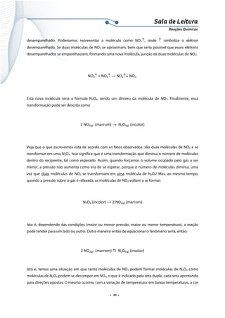  
 
 
.  20 . 
Sala de Leitura 
Reações Químicas 
desemparelhado. Poderíamos representar a molécula como NO2↑, onde ↑  simboliza o elétron
desemparelhado. Se duas moléculas de NO2 se aproximam, bem que seria possível que esses elétrons
desemparelhados se emparelhassem, formando uma nova molécula, junção de duas moléculas de NO2:
NO2↑ + NO2↑ → NO2↑↓ NO2. 
 
Esta nova molécula teria a fórmula N2O4, sendo um dímero da molécula de NO2. Finalmente, essa
transformação pode ser descrita como
2 NO2(g)  (marrom) →  N2O4(g) (incolor) 
 
Veja que o que escrevemos está de acordo com os fatos observados: são duas moléculas de NO2 a se
transformar em uma N2O4. Isso significa que é uma transformação que diminui o número de moléculas
dentro do recipiente, tal como esperado. Assim, quando forçamos o volume ocupado pelo gás a ser
menor, a pressão não aumenta como era de se esperar, porque o número de moléculas diminui, uma
vez que duas moléculas de NO2 se transformam em uma molécula de N2O4! Mas, ao mesmo tempo,
quando a pressão sobre o gás é relaxada, as moléculas de NO2 voltam a se formar:
N2O4 (incolor) → 2 NO2(g) (marrom)  
 
Isto é, dependendo das condições (maior ou menor pressão, maior ou menor temperatura), a reação
pode tender para um lado ou outro. Outra maneira então de equacionar o fenômeno seria, então:
2 NO2(g)  (marrom)    N2O4(g) (incolor) 
 
Isto é, temos uma situação em que tanto moléculas de NO2 podem formar moléculas de N2O4 como
moléculas de N2O4 podem se decompor em NO2, o que é indicado pela seta dupla, cada seta apontando
para direções opostas. O mesmo ocorreu com a variação de temperatura: em baixas temperaturas, a cor
 