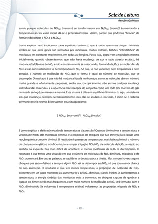  
 
 
.  21 . 
Sala de Leitura 
Reações Químicas 
sumiu porque moléculas de NO2(g) (marrom) se transformaram em N2O4(g) (incolor)! Aumentando a
temperatura ao seu valor inicial, dá-se o processo inverso. Assim, parece que podemos “brincar” de
formar e decompor o NO2 e o N2O4(g)!
Como explicar isso? Explicamos pelo equilíbrio dinâmico, que é onde queremos chegar: Primeiro,
lembre-se que estes gases são formados por moléculas, muitas milhões, bilhões, “infinitilhões” de
moléculas em constante movimento, em todas as direções. Posto isso, agora vem a novidade: mesmo
inicialmente, quando observávamos que não havia mudança de cor e tudo parecia estático, há
mudanças! Moléculas de NO2 estão constantemente se associando, formando N2O4, e as moléculas de
N2O4 estão constantemente se decompondo em NO2. Só que, se não variarmos nem temperatura e nem
pressão, o número de moléculas de N2O4 que se forma é igual ao número de moléculas que se
decompõe. O resultado é que não há mudança líquida nenhuma; e, como as moléculas são em número
muito grande e infinitamente pequenas, então, macroscopicamente, não vemos qualquer mudança
individual das moléculas, e a aparência macroscópica do conjunto como um todo (cor marrom do gás
dentro da seringa) permanece a mesma. Este sistema é dito em equilíbrio dinâmico: ou seja, um sistema
em que mudanças ocorrem permanentemente, mas elas se anulam e, no todo, é como se o sistema
permanecesse o mesmo. Expressamos esta situação como:
2 NO2(g)  (marrom)    N2O4(g) (incolor) 
 
E como explicar o efeito observado da temperatura e da pressão? Quando diminuímos a temperatura, a
velocidade média das moléculas diminui, e a proporção de choques que são efetivos para causar uma
reação química também diminui. O resultado é que nessas temperaturas mais baixas diminui o número
de choques energéticos, o suficiente para romper a ligação NO2-NO2 da molécula de N2O4, a reação no
sentido da esquerda fica mais difícil de acontecer, e menos moléculas de N2O4 se decompõem. O
resultado é que temos uma situação em que o número de moléculas de NO2 diminuirá, enquanto o de
N2O4 aumentará. Em outras palavras, o equilíbrio se desloca para a direita. Mas sempre haverá alguns
choques que serão efetivos, e sempre algum N2O4 vai se decompor em NO2, só que com menor chance
de isso acontecer. O resultado é que, em menor temperatura, a proporção de moléculas de N2O4
existentes em um dado momento vai aumentar (e a de NO2, diminuir, claro!). Porém, se aumentarmos a
temperatura, a energia cinética das moléculas volta a aumentar, os choques capazes de quebrar a
ligação do dímero serão mais frequentes, e um maior número de moléculas de NO2 será formado, com o
N2O4 diminuindo. Se voltarmos à temperatura original, voltaremos às proporções originais de NO2 e
N2O4.
 