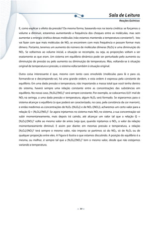  
 
 
.  22 . 
Sala de Leitura 
Reações Químicas 
E, como explicar o efeito da pressão? Da mesma forma, baseando-nos na teoria cinética: se forçamos o
volume a diminuir, estaremos aumentando a frequência dos choques entre as moléculas, mas sem
aumentar a energia cinética dessas moléculas (não estamos mantendo a temperatura constante?). Isto
vai fazer com que mais moléculas de NO2 se encontrem com mais frequência e possam formar mais
dímero. Portanto, teremos um aumento do número de moléculas dímeras (N2O4) e uma diminuição do
NO2. Se voltarmos ao volume inicial, a situação se recompõe, ou seja, as proporções voltam a ser
exatamente as que eram. Um sistema em equilíbrio dinâmico pode ser perturbado pelo aumento ou
diminuição de pressão ou pelo aumento ou diminuição de temperatura. Mas, voltando-se à situação
original de temperatura e pressão, o sistema volta também à situação original.
Outra coisa interessante é que, mesmo com tanto caos envolvido (moléculas para lá e para cá,
formando-se e decompondo-se), há uma grande ordem, e esta ordem é expressa pela constante de
equilíbrio. Em uma dada pressão e temperatura, não importando a massa total que você tenha dentro
do sistema, haverá sempre uma relação constante entre as concentrações das substâncias em
equilíbrio. No nosso caso, [N2O4]/[NO2]2
será sempre constante. Por exemplo, se colocarmos 0,01 mol de
NO2 na seringa, a uma dada pressão e temperatura, algum N2O4 será formado. Se esperarmos para o
sistema alcançar o equilíbrio (o que poderá ser caracterizado, no caso, pela constância da cor marrom),
e então medirmos as concentrações de N2O4 ([N2O4]) e de NO2 ([NO2]), acharemos um certo valor para a
relação Q = [N2O4]/[NO2]2
. Se agora injetarmos no sistema mais NO2 no sistema, a sua concentração vai
subir momentaneamente, mais depois irá caindo, até alcançar um valor tal que a relação Q =
[N2O4]/[NO2]2
volte ao mesmo valor de antes (veja que, quando injetamos o NO2, o valor da relação
momentaneamente diminui). E assim por diante: em mesmas pressão e temperatura, a relação
[N2O4]/[NO2]2
terá sempre o mesmo valor, não importa se partimos só do NO2, só de N2O4 ou de
qualquer proporção entre eles. A Figura 6 ilustra o que estamos discutindo. A posição do equilíbrio é a
mesma, ou melhor, é sempre tal que a [N2O4]/[NO2]2
tem o mesmo valor, desde que não estejamos
variando a temperatura.
 