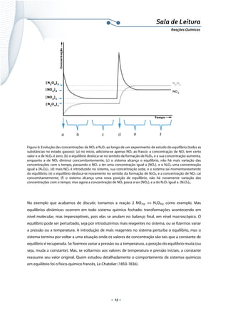  
 
 
.  23 . 
Sala de Leitura 
Reações Químicas 
 
Figura 6: Evolução das concentrações de NO2 e N2O4 ao longo de um experimento de estudo do equilíbrio (todas as
substâncias no estado gasoso): (a) no início, adiciona-se apenas NO2 ao frasco: a concentração de NO2 tem certo
valor e a de N2O4 é zero; (b) o equilíbrio desloca-se no sentido da formação de N2O4, e a sua concentração aumenta,
enquanto a de NO2 diminui concomitantemente; (c) o sistema alcança o equilíbrio, não há mais variação das
concentrações com o tempo, passando o NO2 a ter uma concentração igual a [NO2]1 e o N2O4 uma concentração
igual a [N2O4]1; (d) mais NO2 é introduzido no sistema, sua concentração sobe, e o sistema sai momentaneamente
do equilíbrio; (e) o equilíbrio desloca-se novamente no sentido da formação de N2O4, e a concentração de NO2 cai
concomitantemente; (f) o sistema alcança uma nova posição de equilíbrio, não há novamente variação das
concentrações com o tempo, mas agora a concentração de NO2 passa a ser [NO2]2 e a do N2O4 igual a [N2O4]2.
 
No exemplo que acabamos de discutir, tomamos a reação 2 NO2(g) ⇔ N2O4(g) como exemplo. Mas
equilíbrios dinâmicos ocorrem em todo sistema químico fechado: transformações acontecendo em
nível molecular, mas imperceptíveis, pois elas se anulam no balanço final, em nível macroscópico. O
equilíbrio pode ser perturbado, seja por introduzirmos mais reagentes no sistema, ou se fizermos variar
a pressão ou a temperatura. A introdução de mais reagentes no sistema perturba o equilíbrio, mas o
sistema termina por voltar a uma situação onde os valores de concentração são tais que a constante de
equilíbrio é recuperada. Se fizermos variar a pressão ou a temperatura, a posição do equilíbrio muda (ou
seja, muda a constante). Mas, se voltarmos aos valores de temperatura e pressão iniciais, a constante
reassume seu valor original. Quem estudou detalhadamente o comportamento de sistemas químicos
em equilíbrio foi o físico-químico francês, Le Chatelier (1850-1836).
 