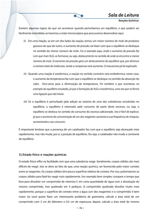  
 
 
.  24 . 
Sala de Leitura 
Reações Químicas 
Existem algumas regras do que vai acontecer quando perturbamos um equilíbrio, e que podem ser
facilmente entendidas se tivermos a visão microscópica que procuramos desenvolver aqui:
(i) Em uma reação, se em um dos lados da reação, temos um maior número de mols de produtos
gasosos do que do outro, o aumento de pressão vai fazer com que o equilíbrio se desloque
no sentido do menor número de mols. Foi o exemplo aqui, onde o aumento de pressão fez
com que mais N2O4 se formasse, ou seja, deslocamento no sentido de onde se encontra o menor
número de mols. O aumento da pressão gera um deslocamento do equilíbrio que, por diminuir
o número total de moléculas, tende a compensar este aumento. O mecanismo já foi explicado.
(ii) Quando uma reação é exotérmica, a reação no sentido contrário será endotérmica; neste caso,
o aumento da temperatura faz com que o equilíbrio se desloque no sentido da absorção do
calor. Vice-versa para a diminuição da temperatura. Foi também o que aconteceu no
exemplo do equilíbrio estudado, já que a formação do N2O4 é exotérmica, uma vez que se forma
uma ligação que não havia.
(iii) Se o equilíbrio é perturbado pela adição ao sistema de uma das substâncias envolvidas no
equilíbrio, o equilíbrio é retomado pelo consumo de parte deste excesso, ou seja, o
equilíbrio se desloca no sentido do consumo do excesso adicionado. Isto é fácil de explicar,
já que o aumento da concentração de um dos reagentes aumenta a sua frequência de choques,
aumentando o seu consumo.
É importante lembrar que a presença de um catalisador faz com que o equilíbrio seja alcançado mais
rapidamente, mas não muda, por si, a posição de equilíbrio. Ou seja, o catalisador não muda a constante
de equilíbrio.
 
3) Estado físico e reações químicas
O estado físico influi na facilidade com que uma substância reage. Geralmente, corpos sólidos são mais
difíceis de reagir. Isto se deve ao fato de que, uma reação química, ser favorecida pelo maior contato
entre os reagentes. Os corpos sólidos têm pouca superfície relativa de contato. Por isso, pulverizamos os
corpos sólidos para fazê-los reagir mais rapidamente. Um exemplo bem simples: compare o tempo que
leva para dissolver um comprimido de vitamina C em certa quantidade de água com a dissolução do
mesmo comprimido, mas quebrado em 4 pedaços. O comprimido quebrado dissolve muito mais
rapidamente, porque a superfície de contato entre a água (um dos reagentes) e o comprimido é bem
maior (se você quiser fazer um interessante problema de geometria, calcule a área total de um
comprimido com 2 cm de diâmetro e 0,5 cm de espessura; depois, calcule a área total do mesmo
 