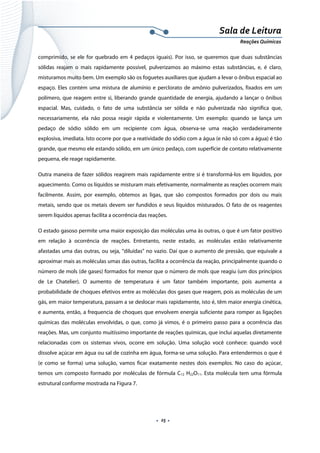  
 
 
.  25 . 
Sala de Leitura 
Reações Químicas 
comprimido, se ele for quebrado em 4 pedaços iguais). Por isso, se queremos que duas substâncias
sólidas reajam o mais rapidamente possível, pulverizamos ao máximo estas substâncias, e, é claro,
misturamos muito bem. Um exemplo são os foguetes auxiliares que ajudam a levar o ônibus espacial ao
espaço. Eles contém uma mistura de alumínio e perclorato de amônio pulverizados, fixados em um
polímero, que reagem entre si, liberando grande quantidade de energia, ajudando a lançar o ônibus
espacial. Mas, cuidado, o fato de uma substância ser sólida e não pulverizada não significa que,
necessariamente, ela não possa reagir rápida e violentamente. Um exemplo: quando se lança um
pedaço de sódio sólido em um recipiente com água, observa-se uma reação verdadeiramente
explosiva, imediata. Isto ocorre por que a reatividade do sódio com a água (e não só com a água) é tão
grande, que mesmo ele estando sólido, em um único pedaço, com superfície de contato relativamente
pequena, ele reage rapidamente.
Outra maneira de fazer sólidos reagirem mais rapidamente entre si é transformá-los em líquidos, por
aquecimento. Como os líquidos se misturam mais efetivamente, normalmente as reações ocorrem mais
facilmente. Assim, por exemplo, obtemos as ligas, que são compostos formados por dois ou mais
metais, sendo que os metais devem ser fundidos e seus líquidos misturados. O fato de os reagentes
serem líquidos apenas facilita a ocorrência das reações.
O estado gasoso permite uma maior exposição das moléculas uma às outras, o que é um fator positivo
em relação à ocorrência de reações. Entretanto, neste estado, as moléculas estão relativamente
afastadas uma das outras, ou seja, “diluídas” no vazio. Daí que o aumento de pressão, que equivale a
aproximar mais as moléculas umas das outras, facilita a ocorrência da reação, principalmente quando o
número de mols (de gases) formados for menor que o número de mols que reagiu (um dos princípios
de Le Chatelier). O aumento de temperatura é um fator também importante, pois aumenta a
probabilidade de choques efetivos entre as moléculas dos gases que reagem, pois as moléculas de um
gás, em maior temperatura, passam a se deslocar mais rapidamente, isto é, têm maior energia cinética,
e aumenta, então, a frequencia de choques que envolvem energia suficiente para romper as ligações
químicas das moléculas envolvidas, o que, como já vimos, é o primeiro passo para a ocorrência das
reações. Mas, um conjunto muitíssimo importante de reações químicas, que inclui aquelas diretamente
relacionadas com os sistemas vivos, ocorre em solução. Uma solução você conhece: quando você
dissolve açúcar em água ou sal de cozinha em água, forma-se uma solução. Para entendermos o que é
(e como se forma) uma solução, vamos ficar exatamente nestes dois exemplos. No caso do açúcar,
temos um composto formado por moléculas de fórmula C12 H22O11. Esta molécula tem uma fórmula
estrutural conforme mostrada na Figura 7.
 