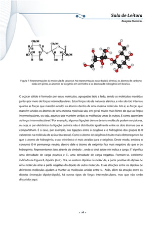  
 
 
.  26 . 
Sala de Leitura 
Reações Químicas 
 
 
 
 
 
 
Figura 7: Representações da molécula de sacarose. Na representação pau e bola (à direita), os átomos de carbono
estão em preto, os átomos de oxigênio em vermelho e os átomos de hidrogênio em branco.
 
O açúcar sólido é formado por essas moléculas, agrupadas lado a lado, sendo as moléculas mantidas
juntas por meio de forças intermoleculares. Estas forças são de natureza elétrica, e não são tão intensas
quanto as forças que mantém unidos os átomos dentro de uma mesma molécula. Isto é, as forças que
mantém unidos os átomos de uma mesma molécula são, em geral, muito mais fortes do que as forças
intermoleculares, ou seja, aquelas que mantém unidas as moléculas umas às outras. E como aparecem
as forças intermoleculares? Por exemplo, algumas ligações dentro de uma molécula podem ser polares,
ou seja, o par eletrônico da ligação química não é distribuído igualmente entre os dois átomos que o
compartilham. É o caso, por exemplo, das ligações entre o oxigênio e o hidrogênio dos grupos O-H
existentes na molécula de açúcar (sacarose). Como o átomo de oxigênio é muito mais eletronegativo do
que o átomo de hidrogênio, o par eletrônico é mais atraído para o oxigênio. Deste modo, embora o
conjunto O-H permaneça neutro, dentro dele o átomo de oxigênio fica mais negativo do que o de
hidrogênio. Representamos isso através do símbolo -
, onde o sinal sobre ele indica a carga: δ+ 
significa
uma densidade de carga positiva e δ‐
, uma densidade de carga negativa. Formam-se, conforme
indicado na Figura 8, dipolos (δ+
δ‐
). Ora, se existem dipolos na molécula, a parte positiva do dipolo de
uma molécula atrai a parte negativa do dipolo de outra molécula. Essas atrações entre os dipolos de
diferentes moléculas ajudam a manter as moléculas unidas entre si. Aliás, além da atração entre os
dipolos (interação dipolo-dipolo), há outros tipos de forças intermoleculares, mas que não serão
discutidos aqui.
 
 
 