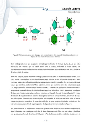  
 
 
.  27 . 
Sala de Leitura 
Reações Químicas 
Figura 8: Molécula de sacarose com destaque para os dipolos entre dois grupos OH (a) e (b) atração entre os
dipolos de duas moléculas de sacarose distintas.
 
Bem, então já sabemos que o açúcar é formado por moléculas de fórmula C12 H22 O11, e que estas
moléculas têm dipolos que as fazem atrair uma às outras, formando o açúcar sólido, um
empacotamento destas moléculas. Este empacotamento tem até um ordenamento que leva à formação
de belos cristais de açúcar.
Bem, mas o açúcar, ao ser misturado com água, se dissolve. É como se ele deixasse de ser sólido....E, de
certa forma, é isso mesmo: o açúcar dissolve em água porque, de um modo que vamos ver, a água
consegue separar as moléculas de açúcar umas das outras, e assim separadas elas se misturam à água.
Mas, o que acontece, exatamente? Para sabermos, temos que examinar como é a estrutura da água.
Ora, a água, sabemos ser formada por moléculas de H2O. Olhando um pouco mais estruturalmente, na
molécula de água cada átomo de oxigênio liga-se a dois de hidrogênio: H-O-H. Mais ainda: a molécula
de água não é linear, mas angular, conforme mostrado na Figura 9. Como já vimos, na ligação O-H, o par
de elétrons da ligação está mais próximo do oxigênio, formando um dipolo. Então, a molécula da água
terá dois dipolos, e ela será uma molécula polar. Tendo dipolos, as moléculas irão atrair umas às outras,
e esta atração, com o oxigênio de uma das moléculas (a parte negativa do dipolo) atraindo um dos
hidrogênios de outra molécula (a parte positiva do dipolo), conforme mostrado na Figura 9.
Isto quer dizer que, se pudéssemos enxergar a água em nível molecular, não veríamos moléculas de
água individuais, mas cadeias de moléculas de água, ligadas entre si. Aliás, por isso a água é líquida, e
não gasosa, e sua fórmula deveria ser (H2O)n, com “n” simbolizando as várias moléculas ligadas entre si.
 