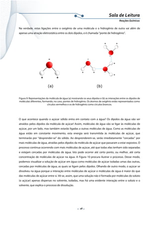  
 
 
.  28 . 
Sala de Leitura 
Reações Químicas 
Na verdade, estas ligações entre o oxigênio de uma molécula e o hidrogênio de outra vai além de
apenas uma atração eletrostática entre os dois dipolos, e é chamada “ponte de hidrogênio”.
 
Figura 9: Representações da molécula de água (a) mostrando os seus dipolos e (b) as interações entre os dipolos de
moléculas diferentes, formando, no caso, pontes de hidrogênio. Os átomos de oxigênio estão representados como
círculos vermelhos e os de hidrogênio como círculos brancos.
O que acontece quando o açúcar sólido entra em contato com a água? Os dipolos da água vão ser
atraídos pelos dipolos da molécula de açúcar! Assim, moléculas de água vão se ligar às moléculas de
açúcar, por um lado, mas também estarão ligadas a outras moléculas de água. Como as moléculas de
água estão em constante movimento, esta energia será transmitida às moléculas de açúcar, que
terminarão por “desprender-se” do sólido. Ao desprenderem-se, serão imediatamente “cercadas” por
mais moléculas de água, atraídas pelos dipolos da molécula de açúcar que passaram a estar expostos. O
processo continua ocorrendo com mais moléculas de açúcar, até que todas elas tenham sido separadas
e estejam cercadas por moléculas de água. Isto pode ocorrer até certo ponto, ou melhor, até certa
concentração de moléculas de açúcar na água. A Figura 10 procura ilustrar o processo. Desse modo,
podemos visualizar a solução de açúcar em água como moléculas de açúcar isoladas umas das outras,
cercadas por moléculas de água, as quais se ligam pelos dipolos. Olhando de outro modo, o açúcar se
dissolveu na água porque a interação entre moléculas de açúcar e moléculas de água é maior do que
das moléculas de açúcar entre si. Vê-se, assim, que uma solução não é formada por moléculas do soluto
(o açúcar) apenas dispersas no solvente, isoladas, mas há uma evidente interação entre o soluto e o
solvente, que explica o processo de dissolução.
 