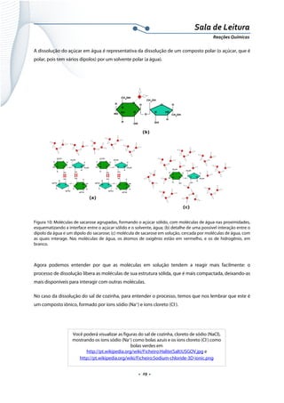  
 
 
.  29 . 
Sala de Leitura 
Reações Químicas 
A dissolução do açúcar em água é representativa da dissolução de um composto polar (o açúcar, que é
polar, pois tem vários dipolos) por um solvente polar (a água).
 
Figura 10: Moléculas de sacarose agrupadas, formando o açúcar sólido, com moléculas de água nas proximidades,
esquematizando a interface entre o açúcar sólido e o solvente, água; (b) detalhe de uma possível interação entre o
dipolo da água e um dipolo do sacarose; (c) molécula de sacarose em solução, cercada por moléculas de água, com
as quais interage. Nas moléculas de água, os átomos de oxigênio estão em vermelho, e os de hidrogênio, em
branco.
Agora podemos entender por que as moléculas em solução tendem a reagir mais facilmente: o
processo de dissolução libera as moléculas de sua estrutura sólida, que é mais compactada, deixando-as
mais disponíveis para interagir com outras moléculas.
No caso da dissolução do sal de cozinha, para entender o processo, temos que nos lembrar que este é
um composto iônico, formado por íons sódio (Na+
) e íons cloreto (Cl-
).
 
 
 
Você poderá visualizar as figuras do sal de cozinha, cloreto de sódio (NaCl),
mostrando os íons sódio (Na+
) como bolas azuis e os íons cloreto (Cl-
) como
bolas verdes em
http://pt.wikipedia.org/wiki/Ficheiro:Halite(Salt)USGOV.jpg e
http://pt.wikipedia.org/wiki/Ficheiro:Sodium-chloride-3D-ionic.png
 