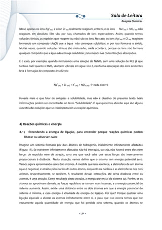  
 
 
.  31 . 
Sala de Leitura 
Reações Químicas 
Isto é, apenas os íons Ag+
(aq) e o íon Cl-
(aq) realmente reagiram, entre si, e os íons Na+
(aq) + NO3
-
(aq) não
reagiram, em absoluto. Eles são, por isso, chamados de íons espectadores. Assim, quando temos
soluções iônicas, as espécies que reagem (ou não) são os íons. No caso, os íons Ag+
(aq) e Cl-
(aq) reagiram
formando um composto (AgCl) que a água não consegue solubilizar, e por isso forma-se o sólido.
Muitas vezes, quando soluções iônicas são misturadas, nada acontece, porque os íons não formam
qualquer composto que a água não consiga solubilizar, pelo menos nas concentrações alcançadas.
É o caso, por exemplo, quando misturamos uma solução de NaNO3 com uma solução de KCl, já que
tanto o NaCl quanto o KNO3 são bem solúveis em água: isto é, nenhuma associação dos íons existentes
leva à formação de compostos insolúveis:
Na+
(aq) + Cl‐
(aq) + K+
(aq) + NO3
‐
(aq) → nada ocorre 
 
Haveria mais o que falar de soluções e solubilidade, mas não é objetivo do presente texto. Mais
informações podem ser encontradas no texto ”Solubilidade”. O que quisemos abordar aqui são alguns
aspectos das soluções que se relacionam com as reações químicas.
 
4) Reações químicas e energia
4.1) Entendendo a energia de ligação, para entender porque reações químicas podem
liberar ou absorver calor.
Imagine um sistema formado por dois átomos de hidrogênio, inicialmente infinitamente afastados
(Figura 11). Se estiverem infinitamente afastados não há interação, ou seja, não haverá entre eles nem
forças de repulsão nem de atração, uma vez que você sabe que essas forças são inversamente
proporcionais à distância. Nesta situação, vamos definir que o sistema tem energia potencial zero.
Vamos agora aproximando esses dois átomos. À medida que isso acontece, a eletrosfera de um átomo
(que é negativa), é atraída pelo núcleo do outro átomo, enquanto os núcleos e as eletrosferas dos dois
átomos, respectivamente, se repelem. A resultante dessas interações, até certa distância entre os
átomos, é uma atração. Como resultado desta atração, a energia potencial do sistema cai. Porém, se os
átomos se aproximam demais, as forças repulsivas se tornam mais intensas, e a energia potencial do
sistema aumenta. Assim, existe uma distância entre os dois átomos em que a energia potencial do
sistema é mínima, e essa energia é chamada de energia de ligação. Por quê? Porque quebrar uma
ligação equivale a afastar os átomos infinitamente entre si, e para que isso ocorra temos que dar
exatamente aquela quantidade de energia que foi perdida pelo sistema, quando os átomos se
 