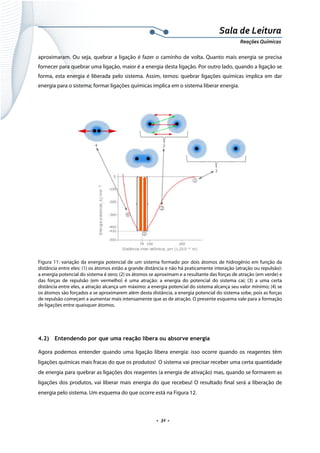  
 
 
.  32 . 
Sala de Leitura 
Reações Químicas 
aproximaram. Ou seja, quebrar a ligação é fazer o caminho de volta. Quanto mais energia se precisa
fornecer para quebrar uma ligação, maior é a energia desta ligação. Por outro lado, quando a ligação se
forma, esta energia é liberada pelo sistema. Assim, temos: quebrar ligações químicas implica em dar
energia para o sistema; formar ligações químicas implica em o sistema liberar energia.
 
 
Figura 11: variação da energia potencial de um sistema formado por dois átomos de hidrogênio em função da
distância entre eles: (1) os átomos estão a grande distância e não há praticamente interação (atração ou repulsão):
a energia potencial do sistema é zero; (2) os átomos se aproximam e a resultante das forças de atração (em verde) e
das forças de repulsão (em vermelho) é uma atração: a energia do potencial do sistema cai; (3) a uma certa
distância entre eles, a atração alcança um máximo: a energia potencial do sistema alcança seu valor mínimo; (4) se
os átomos são forçados a se aproximarem além desta distância, a energia potencial do sistema sobe, pois as forças
de repulsão começam a aumentar mais intensamente que as de atração. O presente esquema vale para a formação
de ligações entre quaisquer átomos.
 
 
4.2) Entendendo por que uma reação libera ou absorve energia
Agora podemos entender quando uma ligação libera energia: isso ocorre quando os reagentes têm
ligações químicas mais fracas do que os produtos! O sistema vai precisar receber uma certa quantidade
de energia para quebrar as ligações dos reagentes (a energia de ativação) mas, quando se formarem as
ligações dos produtos, vai liberar mais energia do que recebeu! O resultado final será a liberação de
energia pelo sistema. Um esquema do que ocorre está na Figura 12.
 