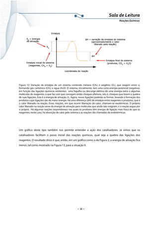  
 
 
.  33 . 
Sala de Leitura 
Reações Químicas 
 
Figura 12: Variação da entalpia de um sistema contendo metano (CH4) e oxigênio (O2), que reagem entre si,
formando gás carbônico (CO2) e água (H2O). O sistema, inicialmente, tem uma certa energia potencial (negativa),
em função das ligações químicas existentes; uma fagulha ou descarga elétrica dá uma energia extra a algumas
moléculas de reagentes, o que faz com que consigam então choques efetivos, isto é, choques que levem à quebra
de suas ligações. Esta é a energia de ativação, Ea. Agora, novas ligações poderão se formar, levando à formação dos
produtos cujas ligações são de maior energia. Há uma diferença (ΔH) de entalpia entre reagentes e produtos, que é
o calor liberado na reação. Essas reações, em que ocorre liberação de calor, chamam-se exotérmicas. O próprio
calor liberado na reação serve da energia de ativação para moléculas que ainda não reagiram, e a reação segue por
si própria . Há algumas reações (espontâneas) nas quais os produtos têm energia de ligação mais fraca do que os
reagentes; neste caso, há absorção de calor pelo sistema e as reações são chamadas de endotérmicas.
 
 
Um gráfico deste tipo também nos permite entender a ação dos catalisadores. Já vimos que os
catalisadores facilitam o passo inicial das reações químicas, qual seja a quebra das ligações dos
reagentes. O resultado disso é que, então, em um gráfico como o da Figura 2, a energia de ativação fica
menor, tal como mostrado na Figura 13, para a situação II.
 