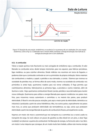  
 
 
.  34 . 
Sala de Leitura 
Reações Químicas 
 
Figura 13: Situação de uma reação endotérmica, na ausência () e na presença de um catalisador. Em uma reação
exotérmica, como a Fig 12, o catalisador tem o mesmo efeito, de baixar a energia de ativação. EaI e EaII são as
energias de ativação sem e com catalisador.
4.3) A combustão
Talvez a reação química mais fascinante ou mais carregada de simbolismo seja a combustão. O calor
liberado na combustão serve, desde tempos imemoriais, para nos aquecer, para fabricar porcelanas,
ligas metálicas, ou para cozinhar alimentos. Desde milênios nos reunimos em torno da fogueira, e
podemos dizer que a combustão confunde-se com os primórdios da própria civilização. Vários materiais
são combustíveis: a madeira, o papel, o petróleo e seus derivados, o carvão. Dizemos que vivemos na
sociedade do petróleo mas, se formos olhar de outro modo, vivemos na sociedade da combustão: nos
primórdios (e ainda hoje), queimamos madeira para nos tornar civilizados. O fogo permitiu que
cozinhássemos alimentos, fabricássemos as primeiras ligas, a porcelana e outros materiais, além de
iluminar a noite. Hoje, queimamos combustíveis fósseis (carvão, petróleo e seus derivados) para manter
nossa civilização. Queimamos para utilizar a energia liberada para aquecer residências nos países mais
frios, para movermos nossos automóveis e caminhões e, na maioria dos países, para produzir
eletricidade. O Brasil é uma das poucas exceções, pois aqui a maior parte da eletricidade, doméstica ou
industrial, é produzida a partir de usinas hidrelétricas. Mas, nos outros países, especialmente nos países
mais ricos, as usinas que produzem eletricidade são termoelétricas, ou seja, usinas que produzem
eletricidade a partir da energia liberada da queima de combustíveis fósseis, principalmente carvão.
Vejamos um motor: ele move o automóvel que nos transporta ou o caminhão (ou o navio) usado no
transporte de carga. Se você colocar um pouco de gasolina ou óleo diesel em um pires, e atear fogo
(cuidado!) vai observar a queima do combustível. Há liberação de energia, na forma de calor e luz. Bem,
um motor é uma máquina que consegue, de um modo muito bem bolado, utilizar esta mesma energia
 