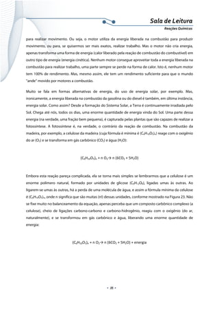  
 
 
.  35 . 
Sala de Leitura 
Reações Químicas 
para realizar movimento. Ou seja, o motor utiliza da energia liberada na combustão para produzir
movimento, ou para, se quisermos ser mais exatos, realizar trabalho. Mas o motor não cria energia,
apenas transforma uma forma de energia (calor liberado pela reação de combustão do combustível) em
outro tipo de energia (energia cinética). Nenhum motor consegue aproveitar toda a energia liberada na
combustão para realizar trabalho, uma parte sempre se perde na forma de calor. Isto é, nenhum motor
tem 100% de rendimento. Mas, mesmo assim, ele tem um rendimento suficiente para que o mundo
“ande” movido por motores a combustão.
Muito se fala em formas alternativas de energia, do uso de energia solar, por exemplo. Mas,
ironicamente, a energia liberada na combustão da gasolina ou do diesel é também, em última instância,
energia solar. Como assim? Desde a formação do Sistema Solar, a Terra é continuamente irradiada pelo
Sol. Chega até nós, todos os dias, uma enorme quantidade de energia vinda do Sol. Uma parte dessa
energia (na verdade, uma fração bem pequena), é capturada pelas plantas que são capazes de realizar a
fotossíntese. A fotossíntese é, na verdade, o contrário da reação de combustão. Na combustão da
madeira, por exemplo, a celulose da madeira (cuja fórmula é mínima é (C6H10O5)n) reage com o oxigênio
do ar (O2) e se transforma em gás carbônico (CO2) e água (H2O):
(C6H10O5)n + n O2→ n (6CO2 + 5H2O) 
 
Embora esta reação pareça complicada, ela se torna mais simples se lembrarmos que a celulose é um
enorme polímero natural, formado por unidades de glicose (C6H12O6), ligadas umas às outras. Ao
ligarem-se umas às outras, há a perda de uma molécula de água, e assim a fórmula mínima da celulose
é (C6H10O5)n, onde n significa que são muitas (n!) dessas unidades, conforme mostrado na Figura 23. Não
se fixe muito no balanceamento da equação, apenas perceba que um composto carbônico complexo (a
celulose), cheio de ligações carbono-carbono e carbono-hidrogênio, reagiu com o oxigênio (do ar,
naturalmente), e se transformou em gás carbônico e água, liberando uma enorme quantidade de
energia:
(C6H10O5)n + n O2→ n (6CO2 + 5H2O) + energia 
 
 
 
 
 
