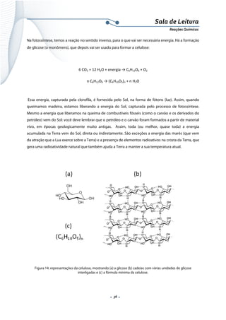 
 
 
.  36 . 
Sala de Leitura 
Reações Químicas 
Na fotossíntese, temos a reação no sentido inverso, para o que vai ser necessária energia. Há a formação
de glicose (o monômero), que depois vai ser usado para formar a celulose:
6 CO2 + 12 H2O + energia → C6H12O6 + O2 
n C6H12O6 → (C6H10O5)n + n H2O 
 
Essa energia, capturada pela clorofila, é fornecida pelo Sol, na forma de fótons (luz). Assim, quando
queimamos madeira, estamos liberando a energia do Sol, capturada pelo processo de fotossíntese.
Mesmo a energia que liberamos na queima de combustíveis fósseis (como o carvão e os derivados do
petróleo) vem do Sol: você deve lembrar que o petróleo e o carvão foram formados a partir de material
vivo, em épocas geologicamente muito antigas. Assim, toda (ou melhor, quase toda) a energia
acumulada na Terra vem do Sol, direta ou indiretamente. São exceções a energia das marés (que vem
da atração que a Lua exerce sobre a Terra) e a presença de elementos radioativos na crosta da Terra, que
gera uma radioatividade natural que também ajuda a Terra a manter a sua temperatura atual.
 
 
 
Figura 14: representações da celulose, mostrando (a) a glicose (b) cadeias com várias unidades de glicose
interligadas e (c) a fórmula mínima da celulose.
 