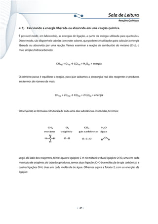  
 
 
.  37 . 
Sala de Leitura 
Reações Químicas 
4.5) Calculando a energia liberada ou absorvida em uma reação química.
É possível medir, em laboratório, as energias de ligação, a partir da energia utilizada para quebrá-las.
Desse modo, são disponíveis tabelas com estes valores, que podem ser utilizados para calcular a energia
liberada ou absorvida por uma reação. Vamos examinar a reação de combustão do metano (CH4), o
mais simples hidrocarboneto:
CH4(g) + O2(g) → CO2(g) + H2O(g) + energia 
 
O primeiro passo é equilibrar a reação, para que saibamos a proporção real dos reagentes e produtos
em termos de número de mols:
CH4(g) + 2O2(g) → CO2(g) + 2H2O(g) + energia 
 
Observando as fórmulas estruturais de cada uma das substâncias envolvidas, teremos:
 
 
Logo, do lado dos reagentes, temos quatro ligações C-H no metano e duas ligações O=O, uma em cada
molécula de oxigênio; do lado dos produtos, temos duas ligações C=O (na molécula de gás carbônico) e
quatro ligações O-H, duas em cada molécula de água. Olhemos agora a Tabela 2, com as energias de
ligação:
 