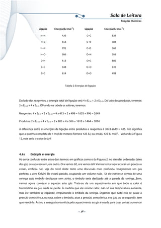  
 
 
.  38 . 
Sala de Leitura 
Reações Químicas 
Ligação  Energia (kJ mol‐1
)  Ligação  Energia (kJ mol‐1
) 
H–H  436  C≡C  839 
H–C  413  C–N  308 
H–N  391  C–O  360 
H–O  366  O–H  366 
C–H  413  O=C  805 
C–C  348  O–O  145 
C=C  614  O=O  498 
       
Tabela 2: Energias de ligação
Do lado dos reagentes, a energia total de ligação será 4 x EC-H + 2 x EO=O. Do lado dos produtos, teremos:
2 x EC=O + 4 x EO-H. Olhando na tabela os valores, teremos:
Reagentes: 4 x EC-H + 2 x EO=O = 4 x 413 + 2 x 498 = 1653 + 996 = 2649
Produtos: 2 x EC=O + 4 x EO-H = 2 x 805 + 4 x 366 = 1610 + 1464 = 3074
A diferença entre as energias de ligação entre produtos e reagentes é 3074-2649 = 425. Isto significa
que a queima completa de 1 mol de metano fornece 425 kJ, ou então, 425 kJ mol-1
. Voltando à Figura
12, este seria o valor de ΔH!
4.6) Entalpia e energia
Há certa confusão entre estes dois termos: em gráficos como o da Figuras 2, no eixo das ordenadas (eixo
dos yy), ora aparece um, ora outro. Ora vemos ΔE, ora vemos ΔH. Vamos tentar aqui aclarar um pouco as
coisas, embora não seja do nível deste texto uma discussão mais profunda. Imaginemos um gás
perfeito, a zero Kelvin! Ele estará parado, ocupando um volume nulo. Se ele estivesse dentro de uma
seringa cujo êmbolo deslizasse sem atrito, o êmbolo teria deslizado até a parede da seringa...Bem,
vamos agora começar a aquecer este gás. Trata-se de um aquecimento em que todo o calor é
transmitido ao gás, nada se perde. À medida que ele recebe calor, não só sua temperatura aumenta,
mas ele também se expande, empurrando o êmbolo da seringa. Digamos que tudo isso se passe à
pressão atmosférica, ou seja, sobre o êmbolo, atue a pressão atmosférica, e o gás, ao se expandir, tem
que vencê-la. Assim, a energia transmitida pelo aquecimento ao gás é usada para duas coisas: aumentar
 