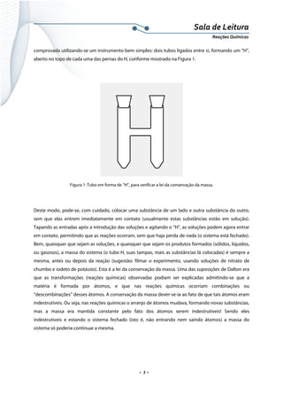  
 
 
.  3 . 
Sala de Leitura 
Reações Químicas 
comprovada utilizando-se um instrumento bem simples: dois tubos ligados entre si, formando um “H”,
aberto no topo de cada uma das pernas do H, conforme mostrado na Figura 1.
 
Figura 1: Tubo em forma de “H”, para verificar a lei da conservação da massa.
Deste modo, pode-se, com cuidado, colocar uma substância de um lado e outra substância do outro,
sem que elas entrem imediatamente em contato (usualmente estas substâncias estão em solução).
Tapando as entradas após a introdução das soluções e agitando o “H”, as soluções podem agora entrar
em contato, permitindo que as reações ocorram, sem que haja perda de nada (o sistema está fechado).
Bem, quaisquer que sejam as soluções, e quaisquer que sejam os produtos formados (sólidos, líquidos,
ou gasosos), a massa do sistema (o tubo H, suas tampas, mais as substâncias lá colocadas) é sempre a
mesma, antes ou depois da reação (sugestão: filmar o experimento, usando soluções de nitrato de
chumbo e iodeto de potássio). Esta é a lei da conservação da massa. Uma das suposições de Dalton era
que as transformações (reações químicas) observadas podiam ser explicadas admitindo-se que a
matéria é formada por átomos, e que nas reações químicas ocorriam combinações ou
“descombinações” desses átomos. A conservação da massa dever-se-ia ao fato de que tais átomos eram
indestrutíveis. Ou seja, nas reações químicas o arranjo de átomos mudava, formando novas substâncias,
mas a massa era mantida constante pelo fato dos átomos serem indestrutíveis! Sendo eles
indestrutíveis e estando o sistema fechado (isto é, não entrando nem saindo átomos) a massa do
sistema só poderia continuar a mesma.
 