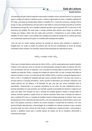  
 
 
.  39 . 
Sala de Leitura 
Reações Químicas 
a temperatura do gás e fazê-lo expandir empurrando o êmbolo contra a pressão externa. Se o gás passa
agora a ocupar um volume V (lembre-se que o volume original dele era zero), o trabalho realizado foi
PV. Então, uma parte da energia dada realizou o trabalho PV, e a outra fez aumentar a energia interna
do gás, ou seja, sua temperatura. Daí que todo o calor dado é a soma da energia associada ao aumento
da temperatura do gás (E), com o trabalho realizado quando o gás se expandiu (PV). A esta soma, E+PV,
chamamos de entalpia. Ela mede toda a energia recebida pelo sistema, para chegar ao estado de
energia que chegou, tenha sido ela usada para aumentar a temperatura ou para realizar algum
trabalho. De certo modo, é uma medida mais completa do estado de energia de um sistema, pois leva
em consideração aquilo que foi gasto, ou recebido, pela realização de trabalho.
Uma vez que em muitas reações químicas há variação de volume entre produtos e reagentes, a
entalpia deve ser usada na análise do sistema, pois ela leva em consideração as trocas de energia
envolvidas nestas variações. Por exemplo, reação de decomposição do carbonato de cálcio:
CaCO3(s) + energia → CaO + CO2(g) 
 
Temos que a energia dada ao carbonato de cálcio, CaCO3(s), não foi usada apenas para quebrar ligações
e liberar o CO2 (veja que, como se trata de uma decomposição, energia foi dada ao sistema). Este CO2,
uma vez liberado, tem que se expandir, e usa uma parte da energia dada ao sistema para realizar seu
trabalho de expansão. Então, a variação de entalpia do sistema (ΔH), ou seja, a energia total dada ao
sistema (o sistema, no caso, é o carbonato de cálcio sólido, CaCO3(s)), incluirá a energia de ligação entre o
CaO e o CO2, e o trabalho PV realizado pelo gás, contra a pressão externa P. No caso mais comum, a
pressão externa, é a pressão atmosférica. Então, quando no laboratório, por exemplo, realizamos uma
reação química em um béquer, e há liberação de gás, esse gás que vemos borbulhar está se
expandindo, “empurrando” o ar à pressão atmosférica ao seu redor. Ou seja, trabalhando contra a
pressão atmosférica. É o que acontece, por exemplo, quando uma pastilha de vitamina C reage em um
copo com água. Uma situação em que a variação de entalpia iguala-se sempre à energia dada ao
sistema, acontece quando a reação ocorre em volume constante. Nesse caso, a variação de volume é
zero, o produto PV é zero, e a variação de entalpia é igual à energia repassada ao sistema. Seria o caso
de aquecermos nosso carbonato de cálcio (CaCO3(s)) em uma cápsula de aço, onde foi feito o vácuo, sem
que o CO2 pudesse aumentar o volume. Ou mesmo dissolver o comprimido de vitamina C em uma
garrafa fechada. Naturalmente, a desvantagem de se trabalhar em volume constante é que a pressão
aumenta (cada vez maior número de mols de gás, à medida que a reação procede), e aumentando a
pressão o equilíbrio tende para o sentido oposto da reação (Lei de Le Chatelier), diminuindo o
rendimento da reação.
 