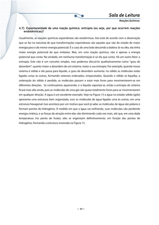  
 
 
.  40 . 
Sala de Leitura 
Reações Químicas 
4.7) Espontaneidade de uma reação química: entropia (ou seja, por que ocorrem reações
endotérmicas)?
Usualmente, as reações químicas espontâneas são exotérmicas. Isto está de acordo com a observação
que se faz na natureza de que transformações espontâneas são aquelas que vão do estado de maior
energia para o de menor energia potencial. É o caso de uma bola descendo a ladeira: lá no alto, ela tinha
maior energia potencial do que embaixo. Mas, em uma reação química, não é apenas a energia
potencial que conta. Na verdade, em nenhuma transformação é só ela que conta. Há um outro fator: a
entropia. Este não é um conceito simples, mas podemos discuti-lo qualitativamente como “grau de
desordem”: quanto maior a desordem de um sistema, maior a sua entropia. Por exemplo, quando nosso
sistema é sólido e ele passa para líquido, o grau de desordem aumenta: no sólido as moléculas estão
ligadas umas às outras, formando sistemas ordenados, empacotados. Quando o sólido se liquefaz, a
ordenação do sólido é perdida, as moléculas passam a estar mais livres para movimentarem-se em
diferentes direções. Se continuamos aquecendo, e o líquido vaporiza-se, então a entropia do sistema
ficará mais alta ainda, pois as moléculas de uma gás são quase totalmente livres para se movimentarem
em qualquer direção. A água é um excelente exemplo. Veja na Figura 15 a água no estado sólido (gelo)
apresenta uma estrutura bem organizada, com as moléculas de água ligadas uma às outras, em uma
estrutura hexagonal. Isso acontece por um motivo que você já sabe: as moléculas de água são polares e
formam pontes de hidrogênio. À medida em que a água vai resfriando, suas moléculas vão perdendo
energia cinética, e as forças de atração entre elas vão dominando cada vez mais, até que, em uma dada
temperatura (no ponto de fusão), elas se organizam definitivamente, em função das pontes de
hidrogênio, formando a estrutura mostrada na Figura 15.
 
 