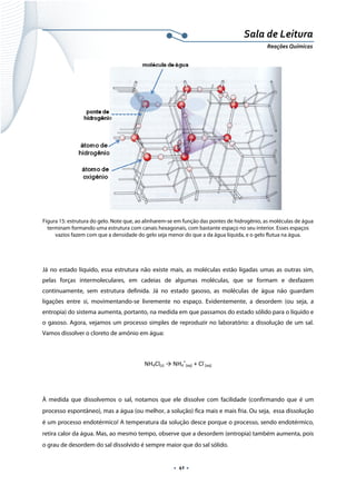  
 
 
.  41 . 
Sala de Leitura 
Reações Químicas 
 
Figura 15: estrutura do gelo. Note que, ao alinharem-se em função das pontes de hidrogênio, as moléculas de água
terminam formando uma estrutura com canais hexagonais, com bastante espaço no seu interior. Esses espaços
vazios fazem com que a densidade do gelo seja menor do que a da água líquida, e o gelo flutua na água.
Já no estado líquido, essa estrutura não existe mais, as moléculas estão ligadas umas as outras sim,
pelas forças intermoleculares, em cadeias de algumas moléculas, que se formam e desfazem
continuamente, sem estrutura definida. Já no estado gasoso, as moléculas de água não guardam
ligações entre si, movimentando-se livremente no espaço. Evidentemente, a desordem (ou seja, a
entropia) do sistema aumenta, portanto, na medida em que passamos do estado sólido para o líquido e
o gasoso. Agora, vejamos um processo simples de reproduzir no laboratório: a dissolução de um sal.
Vamos dissolver o cloreto de amônio em água:
NH4Cl(s) → NH4
+
(aq) + Cl‐
(aq) 
 
À medida que dissolvemos o sal, notamos que ele dissolve com facilidade (confirmando que é um
processo espontâneo), mas a água (ou melhor, a solução) fica mais e mais fria. Ou seja, essa dissolução
é um processo endotérmico! A temperatura da solução desce porque o processo, sendo endotérmico,
retira calor da água. Mas, ao mesmo tempo, observe que a desordem (entropia) também aumenta, pois
o grau de desordem do sal dissolvido é sempre maior que do sal sólido.
 