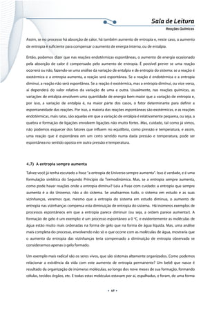  
 
 
.  42 . 
Sala de Leitura 
Reações Químicas 
Assim, se no processo há absorção de calor, há também aumento de entropia e, neste caso, o aumento
de entropia é suficiente para compensar o aumento de energia interna, ou de entalpia.
Então, podemos dizer que nas reações endotérmicas espontâneas, o aumento de energia ocasionado
pela absorção de calor é compensado pelo aumento de entropia. É possível prever se uma reação
ocorrerá ou não, fazendo-se uma análise da variação de entalpia e de entropia do sistema: se a reação é
exotérmica e a entropia aumenta, a reação será espontânea. Se a reação é endotérmica e a entropia
diminui, a reação não será espontânea. Se a reação é exotérmica, mas a entropia diminui, ou vice versa,
aí dependerá do valor relativo da variação de uma e outra. Usualmente, nas reações químicas, as
variações de entalpia envolvem uma quantidade de energia bem maior que a variação de entropia e,
por isso, a variação de entalpia é, na maior parte dos casos, o fator determinante para definir a
espontaneidade das reações. Por isso, a maioria das reações espontâneas são exotérmicas, e as reações
endotérmicas, mais raras, são aquelas em que a variação de entalpia é relativamente pequena, ou seja, a
quebra e formação de ligações envolvem ligações não muito fortes. Mas, cuidado, tal como já vimos,
não podemos esquecer dos fatores que influem no equilíbrio, como pressão e temperatura, e assim,
uma reação que é espontânea em um certo sentido numa dada pressão e temperatura, pode ser
espontânea no sentido oposto em outra pressão e temperatura.
4.7) A entropia sempre aumenta
Talvez você já tenha escutado a frase “a entropia de Universo sempre aumenta”. Isso é verdade, e é uma
formulação sintética do Segundo Princípio da Termodinâmica. Mas, se a entropia sempre aumenta,
como pode haver reações onde a entropia diminui? Leia a frase com cuidado: a entropia que sempre
aumenta é a do Universo, não a do sistema. Se analisarmos tudo, o sistema em estudo e as suas
vizinhanças, veremos que, mesmo que a entropia do sistema em estudo diminua, o aumento de
entropia nas vizinhanças compensa esta diminuição de entropia do sistema. Há inúmeros exemplos de
processos espontâneos em que a entropia parece diminuir (ou seja, a ordem parece aumentar). A
formação de gelo é um exemplo: é um processo espontâneo a 0 o
C, e evidentemente as moléculas de
água estão muito mais ordenadas na forma de gelo que na forma de água líquida. Mas, uma análise
mais completa do processo, envolvendo não só o que ocorre com as moléculas de água, mostraria que
o aumento da entropia das vizinhanças teria compensado a diminuição de entropia observada se
considerarmos apenas o gelo formado.
Um exemplo mais radical são os seres vivos, que são sistemas altamente organizados. Como podemos
relacionar a existência da vida com este aumento de entropia permanente? Um bebê que nasce é
resultado da organização de inúmeras moléculas, ao longo dos nove meses de sua formação, formando
células, tecidos órgãos, etc. E todas estas moléculas estavam por aí, espalhadas, e foram, de uma forma
 