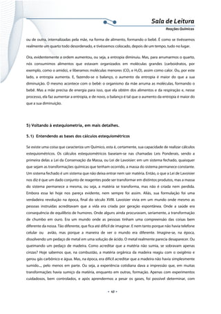 
 
 
.  43 . 
Sala de Leitura 
Reações Químicas 
ou de outra, internalizadas pela mãe, na forma de alimento, formando o bebê. É como se tivéssemos
realmente um quarto todo desordenado, e tivéssemos colocado, depois de um tempo, tudo no lugar.
Ora, evidentemente a ordem aumentou, ou seja, a entropia diminuiu. Mas, para arrumarmos o quarto,
nós consumimos alimentos que estavam organizados em moléculas grandes (carboidratos, por
exemplo, como o amido), e liberamos moléculas menores (CO2 e H2O), assim como calor. Ou, por este
lado, a entropia aumenta. E, fazendo-se o balanço, o aumento da entropia é maior do que a sua
diminuição. O mesmo acontece com o bebê: o organismo da mãe arruma as moléculas, formando o
bebê. Mas a mãe precisa de energia para isso, que ela obtém dos alimentos e da respiração e, nesse
processo, ela faz aumentar a entropia, e de novo, o balanço é tal que o aumento da entropia é maior do
que a sua diminuição.
 
5) Voltando à estequiometria, em mais detalhes.
5.1) Entendendo as bases dos cálculos estequiométricos
Se existe uma coisa que caracteriza um Químico, esta é, certamente, sua capacidade de realizar cálculos
estequiométricos. Os cálculos estequiométricos baseiam-se nas chamadas Leis Ponderais, sendo a
primeira delas a Lei da Conservação da Massa, ou Lei de Lavoisier: em um sistema fechado, quaisquer
que sejam as transformações químicas que tenham ocorrido, a massa do sistema permanece constante.
Um sistema fechado é um sistema que não deixa entrar nem sair matéria. Então, o que a Lei de Lavoisier
nos diz é que um dado conjunto de reagentes pode ser transformar em distintos produtos, mas a massa
do sistema permanece a mesma, ou seja, a matéria se transforma, mas não é criada nem perdida.
Embora essa lei hoje nos pareça evidente, nem sempre foi assim. Aliás, sua formulação foi uma
verdadeira revolução na época, final do século XVIII. Lavoisier vivia em um mundo onde mesmo as
pessoas instruídas acreditavam que a vida era criada por geração espontânea. Onde a saúde era
consequência de equilíbrio de humores. Onde alguns ainda procuravam, seriamente, a transformação
de chumbo em ouro. Era um mundo onde as pessoas tinham uma compreensão das coisas bem
diferente da nossa. Tão diferente, que fica até difícil de imaginar. E nem tanto porque não havia telefone
celular ou avião, mas porque a maneira de ver o mundo era diferente. Imagine-se, na época,
dissolvendo um pedaço de metal em uma solução de ácido. O metal realmente parecia desaparecer. Ou
queimando um pedaço de madeira. Como acreditar que a matéria não sumia, se sobravam apenas
cinzas? Hoje sabemos que, na combustão, a matéria orgânica da madeira reagiu com o oxigênio e
gerou gás carbônico e água. Mas, na época, era difícil acreditar que a madeira não havia simplesmente
sumido..., pelo menos em parte. Ou seja, a experiência cotidiana dava a impressão que, em muitas
transformações havia sumiço da matéria, enquanto em outras, formação. Apenas com experimentos
cuidadosos, bem controlados, e após aprendermos a pesar os gases, foi possível determinar, com
 