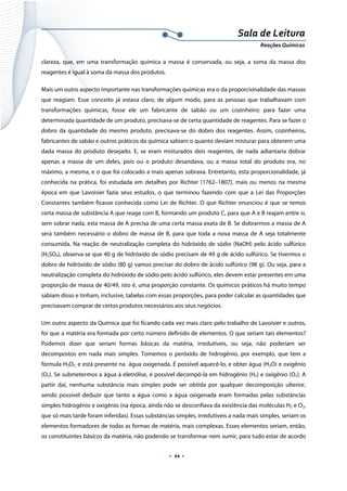  
 
 
.  44 . 
Sala de Leitura 
Reações Químicas 
clareza, que, em uma transformação química a massa é conservada, ou seja, a soma da massa dos
reagentes é igual à soma da massa dos produtos.
Mais um outro aspecto importante nas transformações químicas era o da proporcionalidade das massas
que reagiam. Esse conceito já estava claro, de algum modo, para as pessoas que trabalhavam com
transformações químicas, fosse ele um fabricante de sabão ou um cozinheiro: para fazer uma
determinada quantidade de um produto, precisava-se de certa quantidade de reagentes. Para se fazer o
dobro da quantidade do mesmo produto, precisava-se do dobro dos reagentes. Assim, cozinheiros,
fabricantes de sabão e outros práticos da química sabiam o quanto deviam misturar para obterem uma
dada massa do produto desejado. E, se eram misturados dois reagentes, de nada adiantaria dobrar
apenas a massa de um deles, pois ou o produto desandava, ou a massa total do produto era, no
máximo, a mesma, e o que foi colocado a mais apenas sobrava. Entretanto, esta proporcionalidade, já
conhecida na prática, foi estudada em detalhes por Richter (1762–1807), mais ou menos na mesma
época em que Lavoisier fazia seus estudos, o que terminou fazendo com que a Lei das Proporções
Constantes também ficasse conhecida como Lei de Richter. O que Richter enunciou é que se temos
certa massa de substância A que reage com B, formando um produto C, para que A e B reajam entre si,
sem sobrar nada, esta massa de A precisa de uma certa massa exata de B. Se dobrarmos a massa de A
será também necessário o dobro de massa de B, para que toda a nova massa de A seja totalmente
consumida. Na reação de neutralização completa do hidróxido de sódio (NaOH) pelo ácido sulfúrico
(H2SO4), observa-se que 40 g de hidróxido de sódio precisam de 49 g de ácido sulfúrico. Se tivermos o
dobro de hidróxido de sódio (80 g) vamos precisar do dobro de ácido sulfúrico (98 g). Ou seja, para a
neutralização completa do hidróxido de sódio pelo ácido sulfúrico, eles devem estar presentes em uma
proporção de massa de 40/49, isto é, uma proporção constante. Os químicos práticos há muito tempo
sabiam disso e tinham, inclusive, tabelas com essas proporções, para poder calcular as quantidades que
precisavam comprar de certos produtos necessários aos seus negócios.
Um outro aspecto da Química que foi ficando cada vez mais claro pelo trabalho de Lavoisier e outros,
foi que a matéria era formada por certo número definido de elementos. O que seriam tais elementos?
Podemos dizer que seriam formas básicas da matéria, irredutíveis, ou seja, não poderiam ser
decompostos em nada mais simples. Tomemos o peróxido de hidrogênio, por exemplo, que tem a
fórmula H2O2, e está presente na água oxigenada. É possível aquecê-lo, e obter água (H2O) e oxigênio
(O2). Se submetermos a água à eletrólise, é possível decompô-la em hidrogênio (H2) e oxigênio (O2). A
partir daí, nenhuma substância mais simples pode ser obtida por qualquer decomposição ulterior,
sendo possível deduzir que tanto a água como a água oxigenada eram formadas pelas substâncias
simples hidrogênio e oxigênio (na época, ainda não se desconfiava da existência das moléculas H2 e O2,
que só mais tarde foram inferidas). Essas substâncias simples, irredutíveis a nada mais simples, seriam os
elementos formadores de todas as formas de matéria, mais complexas. Esses elementos seriam, então,
os constituintes básicos da matéria, não podendo se transformar nem sumir, para tudo estar de acordo
 