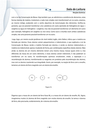  
 
 
.  45 . 
Sala de Leitura 
Reações Químicas 
com a Lei da Conservação da Massa. Veja também que, ao admitirmos a existência de elementos, estas
formas básicas de matéria, irredutíveis a nada mais simples nem transformável um no outro, estamos,
ao mesmo tempo, acabando com o sonho alquímico da transmutação dos elementos. Verifica-se,
portanto, que era possível transformar uma substância em outra (peróxido de hidrogênio em água +
oxigênio ou água em hidrogênio + oxigênio), mas não era possível transformar um elemento em outro
(por exemplo, hidrogênio em oxigênio ou vice versa. Como ouro e chumbo eram ambos substâncias
simples, não seria portanto possível transformar um no outro.
Logo, logo, um mestre escola (professor de nível médio) inglês, John Dalton, inferiu que a matéria era
formada por átomos. Esses átomos seriam pequeníssimos e indestrutíveis, o que explicaria a Lei da
Conservação da Massa: sendo a matéria formada por átomos, e sendo os átomos indestrutíveis, a
matéria era indestrutível, apenas mudando de forma, por combinações específicas destes átomos. Mais
ainda: os átomos de um mesmo elemento teriam uma mesma massa; massas iguais entre si, mas
diferentes da massa de um outro elemento, e esses átomos seriam indivisíveis. E não poderiam se
transformar um no outro. As transformações químicas envolveriam, então, a separação e a
recombinação de átomos, transformando os reagentes em produtos pela recombinação dos átomos,
mas com os átomos mantendo sua integridade. Assim, por exemplo, na reação do ferro com o enxofre,
teríamos um átomo de ferro reagindo com um átomo de enxofre:
 
 
Figura 16
 
Digamos que a massa de um átomo de ferro fosse MFe e a massa de um átomo de enxofre, MS. Agora,
imaginemos muitos (n) átomos de ferro reagindo com muitos átomos de enxofre. Se temos n átomos
de ferro, eles precisarão, evidentemente, de n átomos de enxofre:
 
 