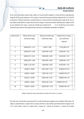  
 
 
.  48 . 
Sala de Leitura 
Reações Químicas 
foi de 5 g, e não sobrou nada. Então, todos os 5 g de enxofre reagiram; a massa de ferro colocada para
reagir foi de 10 g, mas sobraram 1,25 g. Logo, a massa de ferro que realmente reagiu foi de 10-1,25=8,75
g. Façamos o mesmo raciocínio no experimento 6: a massa de ferro colocada para reagir foi de 10 g, e
não sobrou nada de ferro. Logo, todo esse ferro reagiu. A massa de enxofre colocada para reagir foi de 6
g, mas sobraram 0,3. Logo, a massa de enxofre que reagiu foi de 5,7 g. Se fizermos esse mesmo
raciocínio para cada um dos experimentos, teremos os resultados mostrados na tabela 4.
 
Experimento  Massa de ferro que 
realmente reagiu 
 
Massa de enxofre que 
realmente reagiu 
Razão entre as massa 
que realmente 
reagiram 
 
1  10,00‐8,25 = 1,75  1,00‐0 = 1,00  1,75/1,00=1,75   
2  10,00‐6,50 = 3,50  2,00‐0,00 = 2,00  3,50/2,00 = 1,75   
3  10,00‐4,75 = 5,25  3,00‐0,00 = 3,00  5,25/3,00 = 1,75   
4  10,00‐3,00 = 7,00  4,00‐0,00 = 4,00  7,00/4,00 = 1,75   
5  10,00 ‐1,25= 8,75  5,00‐0,00 = 5,00  8,75/5,00 = 1,75   
6  10,00‐0 = 10,00  6,00‐ 0,30 = 5,70  10,00/5,70=1,75   
7  10,00‐0 = 10,00  7,00‐1,30 = 5,70  10,00/5,70=1,75   
8  10,00 ‐0 = 10,00  8,00‐2,30 = 5,70  10,00/5,70=1,75   
9  10,00‐0 = 10,00  9,00‐3,30 = 5,70  10,00/5,70=1,75   
10  10,00‐0 = 10,00  10,00‐4,30 = 5,70  10,00/5,70=1,75   
 
Tabela 4: razões de massa observadas na reação entre o ferro e o enxofre
 
Fica claro que 10 g de ferro necessitam de 5,7 g de enxofre para reagirem por completo. Além disso, em
todos os experimentos a razão entre as massas de ferro e de enxofre que efetivamente reagiram é de
1,75. E que razão é esta? É a razão entre a massa de 1 átomo de enxofre e 1 átomo de enxofre
 