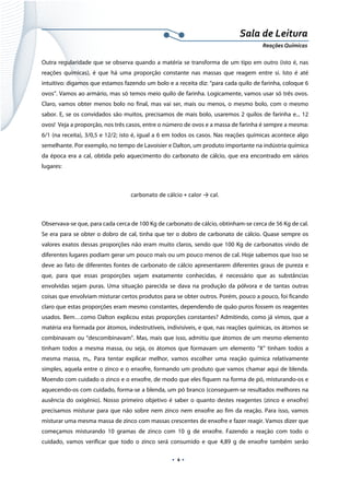  
 
 
.  4 . 
Sala de Leitura 
Reações Químicas 
Outra regularidade que se observa quando a matéria se transforma de um tipo em outro (isto é, nas
reações químicas), é que há uma proporção constante nas massas que reagem entre si. Isto é até
intuitivo: digamos que estamos fazendo um bolo e a receita diz: “para cada quilo de farinha, coloque 6
ovos”. Vamos ao armário, mas só temos meio quilo de farinha. Logicamente, vamos usar só três ovos.
Claro, vamos obter menos bolo no final, mas vai ser, mais ou menos, o mesmo bolo, com o mesmo
sabor. E, se os convidados são muitos, precisamos de mais bolo, usaremos 2 quilos de farinha e... 12
ovos! Veja a proporção, nos três casos, entre o número de ovos e a massa de farinha é sempre a mesma:
6/1 (na receita), 3/0,5 e 12/2; isto é, igual a 6 em todos os casos. Nas reações químicas acontece algo
semelhante. Por exemplo, no tempo de Lavoisier e Dalton, um produto importante na indústria química
da época era a cal, obtida pelo aquecimento do carbonato de cálcio, que era encontrado em vários
lugares:
carbonato de cálcio + calor → cal. 
 
Observava-se que, para cada cerca de 100 Kg de carbonato de cálcio, obtinham-se cerca de 56 Kg de cal.
Se era para se obter o dobro de cal, tinha que ter o dobro de carbonato de cálcio. Quase sempre os
valores exatos dessas proporções não eram muito claros, sendo que 100 Kg de carbonatos vindo de
diferentes lugares podiam gerar um pouco mais ou um pouco menos de cal. Hoje sabemos que isso se
deve ao fato de diferentes fontes de carbonato de cálcio apresentarem diferentes graus de pureza e
que, para que essas proporções sejam exatamente conhecidas, é necessário que as substâncias
envolvidas sejam puras. Uma situação parecida se dava na produção da pólvora e de tantas outras
coisas que envolviam misturar certos produtos para se obter outros. Porém, pouco a pouco, foi ficando
claro que estas proporções eram mesmo constantes, dependendo de quão puros fossem os reagentes
usados. Bem…como Dalton explicou estas proporções constantes? Admitindo, como já vimos, que a
matéria era formada por átomos, indestrutíveis, indivisíveis, e que, nas reações químicas, os átomos se
combinavam ou “descombinavam”. Mas, mais que isso, admitiu que átomos de um mesmo elemento
tinham todos a mesma massa, ou seja, os átomos que formavam um elemento “X” tinham todos a
mesma massa, mx. Para tentar explicar melhor, vamos escolher uma reação química relativamente
simples, aquela entre o zinco e o enxofre, formando um produto que vamos chamar aqui de blenda.
Moendo com cuidado o zinco e o enxofre, de modo que eles fiquem na forma de pó, misturando-os e
aquecendo-os com cuidado, forma-se a blenda, um pó branco (conseguem-se resultados melhores na
ausência do oxigênio). Nosso primeiro objetivo é saber o quanto destes reagentes (zinco e enxofre)
precisamos misturar para que não sobre nem zinco nem enxofre ao fim da reação. Para isso, vamos
misturar uma mesma massa de zinco com massas crescentes de enxofre e fazer reagir. Vamos dizer que
começamos misturando 10 gramas de zinco com 10 g de enxofre. Fazendo a reação com todo o
cuidado, vamos verificar que todo o zinco será consumido e que 4,89 g de enxofre também serão
 