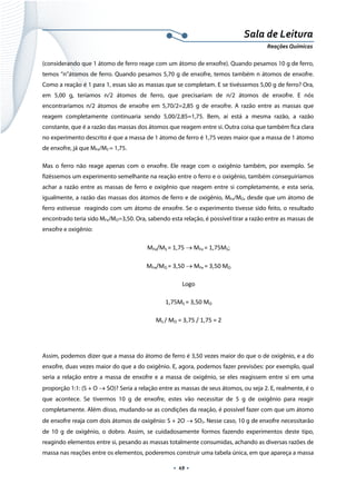  
 
 
.  49 . 
Sala de Leitura 
Reações Químicas 
(considerando que 1 átomo de ferro reage com um átomo de enxofre). Quando pesamos 10 g de ferro,
temos “n”átomos de ferro. Quando pesamos 5,70 g de enxofre, temos também n átomos de enxofre.
Como a reação é 1 para 1, essas são as massas que se completam. E se tivéssemos 5,00 g de ferro? Ora,
em 5,00 g, teríamos n/2 átomos de ferro, que precisariam de n/2 átomos de enxofre. E nós
encontraríamos n/2 átomos de enxofre em 5,70/2=2,85 g de enxofre. A razão entre as massas que
reagem completamente continuaria sendo 5,00/2,85=1,75. Bem, aí está a mesma razão, a razão
constante, que é a razão das massas dos átomos que reagem entre si. Outra coisa que também fica clara
no experimento descrito é que a massa de 1 átomo de ferro é 1,75 vezes maior que a massa de 1 átomo
de enxofre, já que MFe/MS = 1,75.
Mas o ferro não reage apenas com o enxofre. Ele reage com o oxigênio também, por exemplo. Se
fizéssemos um experimento semelhante na reação entre o ferro e o oxigênio, também conseguiríamos
achar a razão entre as massas de ferro e oxigênio que reagem entre si completamente, e esta seria,
igualmente, a razão das massas dos átomos de ferro e de oxigênio, MFe/MO, desde que um átomo de
ferro estivesse reagindo com um átomo de enxofre. Se o experimento tivesse sido feito, o resultado
encontrado teria sido MFe/MO=3,50. Ora, sabendo esta relação, é possível tirar a razão entre as massas de
enxofre e oxigênio:
MFe/MS = 1,75 → MFe = 1,75MS; 
MFe/MO = 3,50 → MFe = 3,50 MO 
Logo 
1,75MS = 3,50 MO 
MS / MO = 3,75 / 1,75 = 2  
 
Assim, podemos dizer que a massa do átomo de ferro é 3,50 vezes maior do que o de oxigênio, e a do
enxofre, duas vezes maior do que a do oxigênio. E, agora, podemos fazer previsões: por exemplo, qual
seria a relação entre a massa de enxofre e a massa de oxigênio, se eles reagissem entre si em uma
proporção 1:1: (S + O → SO)? Seria a relação entre as massas de seus átomos, ou seja 2. E, realmente, é o
que acontece. Se tivermos 10 g de enxofre, estes vão necessitar de 5 g de oxigênio para reagir
completamente. Além disso, mudando-se as condições da reação, é possível fazer com que um átomo
de enxofre reaja com dois átomos de oxigênio: S + 2O → SO2. Nesse caso, 10 g de enxofre necessitarão
de 10 g de oxigênio, o dobro. Assim, se cuidadosamente formos fazendo experimentos deste tipo,
reagindo elementos entre si, pesando as massas totalmente consumidas, achando as diversas razões de
massa nas reações entre os elementos, poderemos construir uma tabela única, em que apareça a massa
 