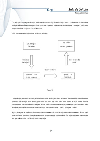  
 
 
.  51 . 
Sala de Leitura 
Reações Químicas 
 
Ou seja, para 120 kg de laranjas, serão necessários 10 kg de kiwis. Veja como a razão entre as massas de
laranjas e kiwis necessárias para fazer o suco é a mesma razão entre as massas de 3 laranjas (3x80) e da
massa de 1 kiwi (20g): 120/10 = 3x 80/20.
Uma maneira de esquematizar o cálculo acima é:
 
Figura 18
Observe que, na linha de cima, trabalhamos com massa; na linha de baixo, trabalhamos com unidades
(número de laranjas e de kiwis); passamos da linha de cima para a de baixo, e vice- versa, porque
conhecemos a massa de uma laranja e de um kiwi. Passamos de laranjas para kiwis, e, da esquerda para
a direita, porque sabemos que para 3 laranjas, necessitamos de 1 kiwi (1 laranja + 3 kiwis).
Agora, imagine se você não dispusesse da massa exata de uma laranja, nem da massa exata de um kiwi,
mas soubesse que uma laranja pesa quatro vezes mais do que um kiwi. Ou seja, numa escala relativa,
em que o kiwi fosse 1, a laranja seria 4. Ou seja,
 
