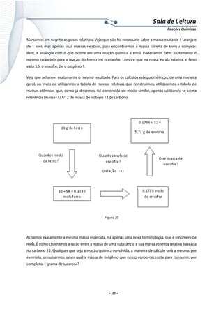  
 
 
.  53 . 
Sala de Leitura 
Reações Químicas 
Marcamos em negrito os pesos relativos. Veja que não foi necessário saber a massa exata de 1 laranja e
de 1 kiwi, mas apenas suas massas relativas, para encontrarmos a massa correta de kiwis a comprar.
Bem, a analogia com o que ocorre em uma reação química é total. Poderíamos fazer exatamente o
mesmo raciocínio para a reação do ferro com o enxofre. Lembre que na nossa escala relativa, o ferro
valia 3,5, o enxofre, 2 e o oxigênio 1.
Veja que achamos exatamente o mesmo resultado. Para os cálculos estequiométricos, de uma maneira
geral, ao invés de utilizarmos a tabela de massas relativas que construímos, utilizaremos a tabela de
massas atômicas que, como já dissemos, foi construída de modo similar, apenas utilizando-se como
referência (massa=1) 1/12 da massa do isótopo 12 de carbono.
 
 
Figura 20
 
Achamos exatamente a mesma massa esperada. Há apenas uma nova terminologia, que é o número de
mols. É como chamamos a razão entre a massa de uma substância e sua massa atômica relativa baseada
no carbono 12. Qualquer que seja a reação química envolvida, a maneira de cálculo será a mesma: por
exemplo, se quisermos saber qual a massa de oxigênio que nosso corpo necessita para consumir, por
completo, 1 grama de sacarose?
 